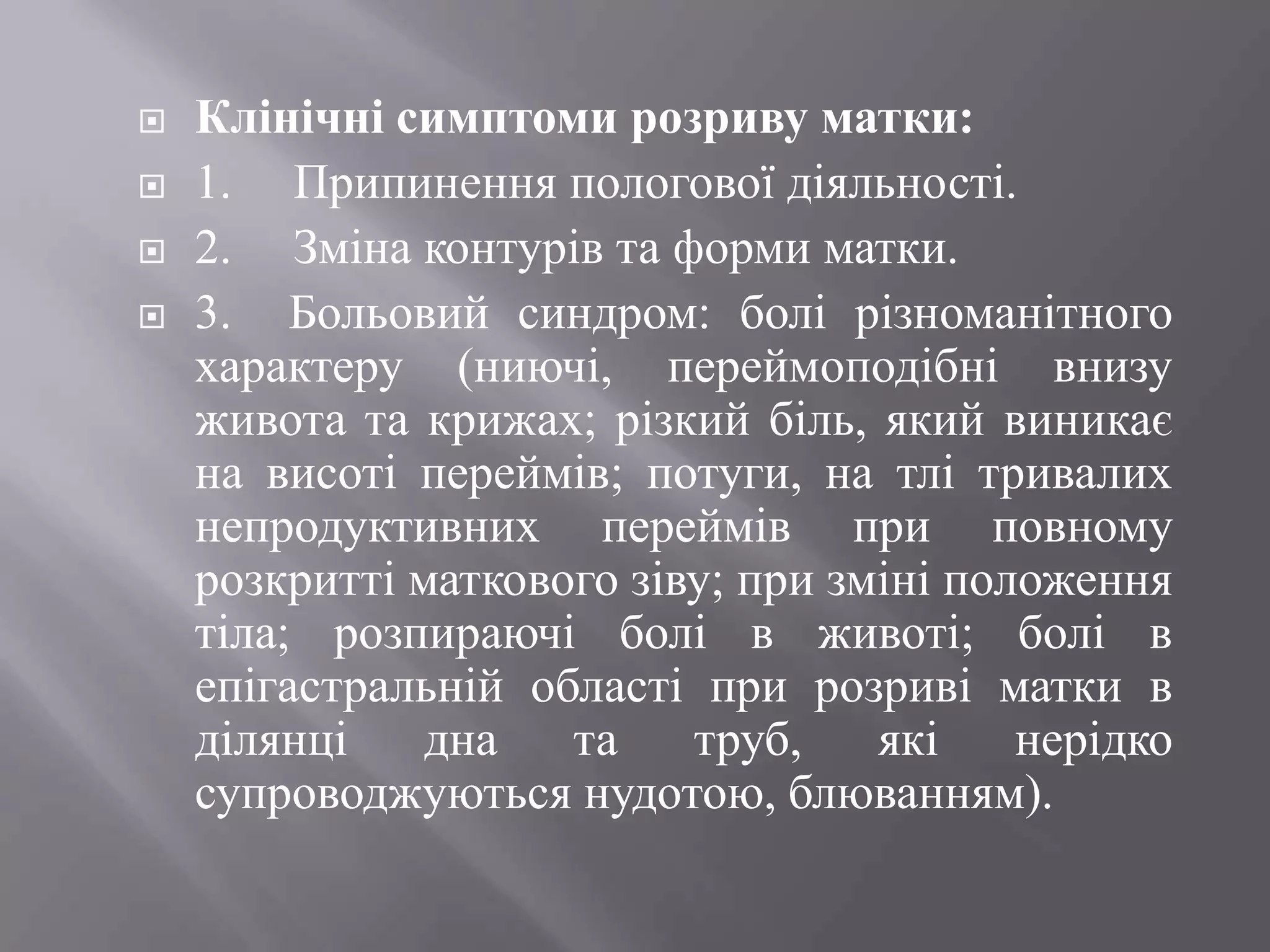    Клінічні симптоми розриву матки:
   1. Припинення пологової діяльності.
   2. Зміна контурів та форми матки.
   3. Больовий синдром: болі різноманітного
    характеру (ниючі, переймоподібні внизу
    живота та крижах; різкий біль, який виникає
    на висоті переймів; потуги, на тлі тривалих
    непродуктивних переймів при повному
    розкритті маткового зіву; при зміні положення
    тіла; розпираючі болі в животі; болі в
    епігастральній області при розриві матки в
    ділянці    дна   та    труб,    які    нерідко
    супроводжуються нудотою, блюванням).
 