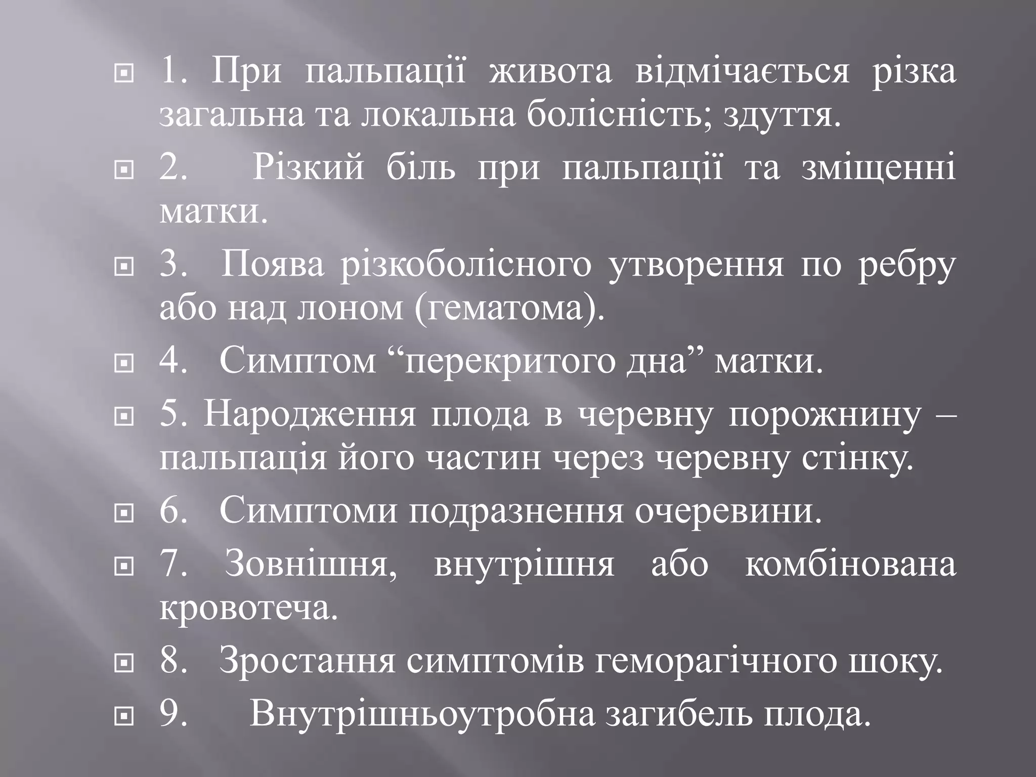    1. При пальпації живота відмічається різка
    загальна та локальна болісність; здуття.
   2.   Різкий біль при пальпації та зміщенні
    матки.
   3. Поява різкоболісного утворення по ребру
    або над лоном (гематома).
   4. Симптом ―перекритого дна‖ матки.
   5. Народження плода в черевну порожнину –
    пальпація його частин через черевну стінку.
   6. Симптоми подразнення очеревини.
   7. Зовнішня, внутрішня або комбінована
    кровотеча.
   8. Зростання симптомів геморагічного шоку.
   9. Внутрішньоутробна загибель плода.
 