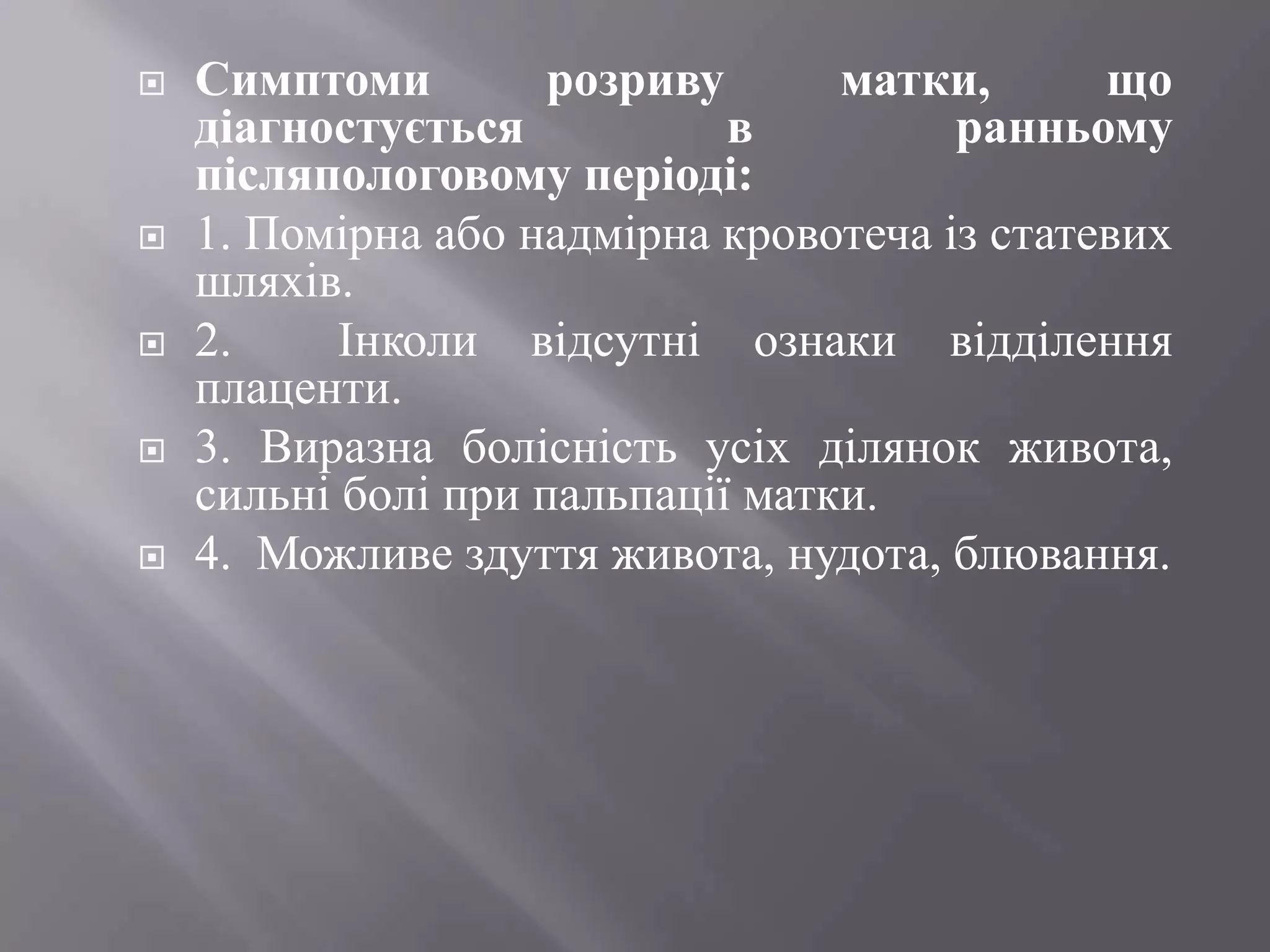    Симптоми         розриву      матки,      що
    діагностується           в         ранньому
    післяпологовому періоді:
   1. Помірна або надмірна кровотеча із статевих
    шляхів.
   2.     Інколи відсутні ознаки відділення
    плаценти.
   3. Виразна болісність усіх ділянок живота,
    сильні болі при пальпації матки.
   4. Можливе здуття живота, нудота, блювання.
 