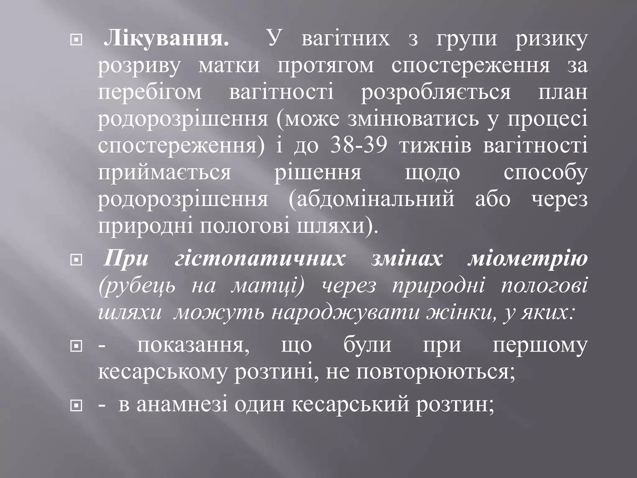     Лікування. У вагітних з групи ризику
    розриву матки протягом спостереження за
    перебігом вагітності розробляється план
    родорозрішення (може змінюватись у процесі
    спостереження) і до 38-39 тижнів вагітності
    приймається     рішення     щодо     способу
    родорозрішення (абдомінальний або через
    природні пологові шляхи).
    При гістопатичних змінах міометрію
    (рубець на матці) через природні пологові
    шляхи можуть народжувати жінки, у яких:
   - показання, що були при першому
    кесарському розтині, не повторюються;
   - в анамнезі один кесарський розтин;
 