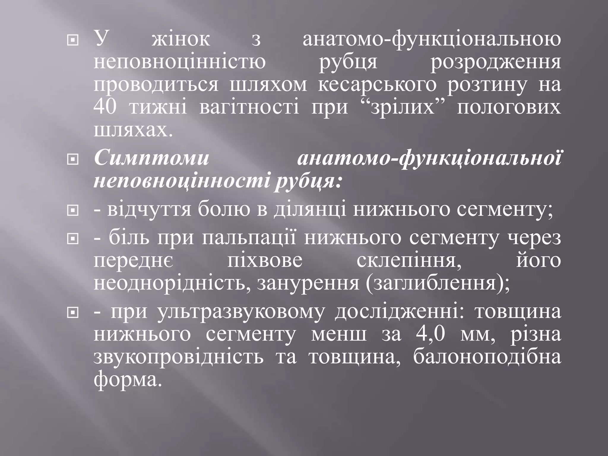    У     жінок    з     анатомо-функціональною
    неповноцінністю       рубця      розродження
    проводиться шляхом кесарського розтину на
    40 тижні вагітності при ―зрілих‖ пологових
    шляхах.
   Симптоми            анатомо-функціональної
    неповноцінності рубця:
   - відчуття болю в ділянці нижнього сегменту;
   - біль при пальпації нижнього сегменту через
    переднє      піхвове      склепіння,     його
    неоднорідність, занурення (заглиблення);
   - при ультразвуковому дослідженні: товщина
    нижнього сегменту менш за 4,0 мм, різна
    звукопровідність та товщина, балоноподібна
    форма.
 
