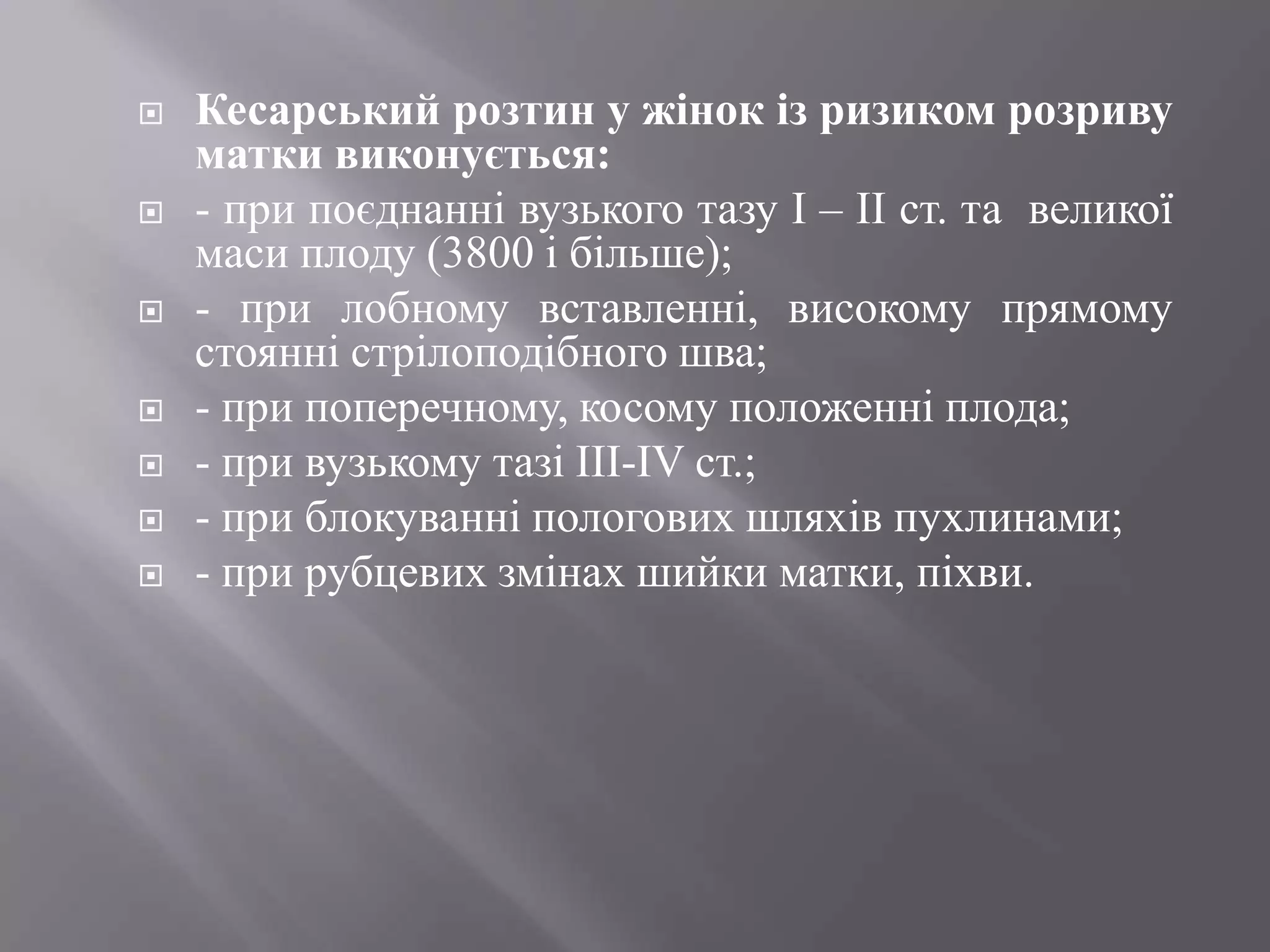    Кесарський розтин у жінок із ризиком розриву
    матки виконується:
   - при поєднанні вузького тазу І – ІІ ст. та великої
    маси плоду (3800 і більше);
   - при лобному вставленні, високому прямому
    стоянні стрілоподібного шва;
   - при поперечному, косому положенні плода;
   - при вузькому тазі ІІІ-ІV ст.;
   - при блокуванні пологових шляхів пухлинами;
   - при рубцевих змінах шийки матки, піхви.
 