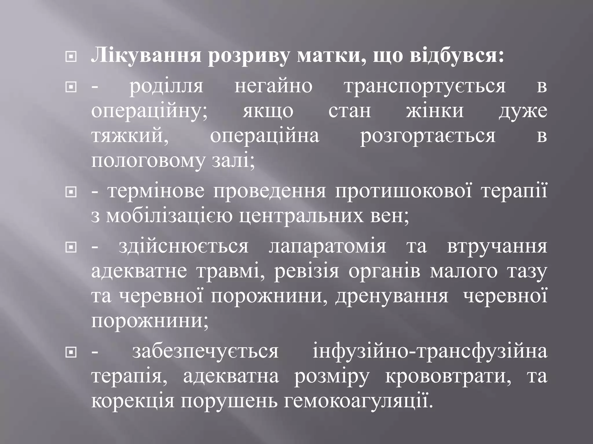    Лікування розриву матки, що відбувся:
   - роділля негайно транспортується в
    операційну; якщо стан жінки              дуже
    тяжкий,     операційна     розгортається    в
    пологовому залі;
   - термінове проведення протишокової терапії
    з мобілізацією центральних вен;
   - здійснюється лапаратомія та втручання
    адекватне травмі, ревізія органів малого тазу
    та черевної порожнини, дренування черевної
    порожнини;
   - забезпечується інфузійно-трансфузійна
    терапія, адекватна розміру крововтрати, та
    корекція порушень гемокоагуляції.
 