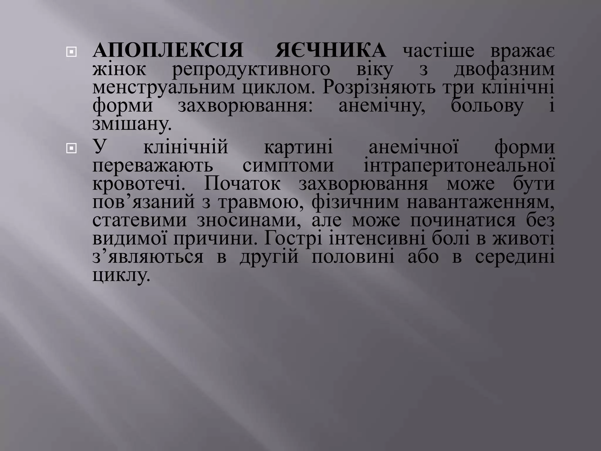    АПОПЛЕКСІЯ ЯЄЧНИКА частіше вражає
    жінок репродуктивного віку з двофазним
    менструальним циклом. Розрізняють три клінічні
    форми захворювання: анемічну, больову і
    змішану.
   У    клінічній   картині    анемічної     форми
    переважають симптоми інтраперитонеальної
    кровотечі. Початок захворювання може бути
    пов’язаний з травмою, фізичним навантаженням,
    статевими зносинами, але може починатися без
    видимої причини. Гострі інтенсивні болі в животі
    з’являються в другій половині або в середині
    циклу.
 