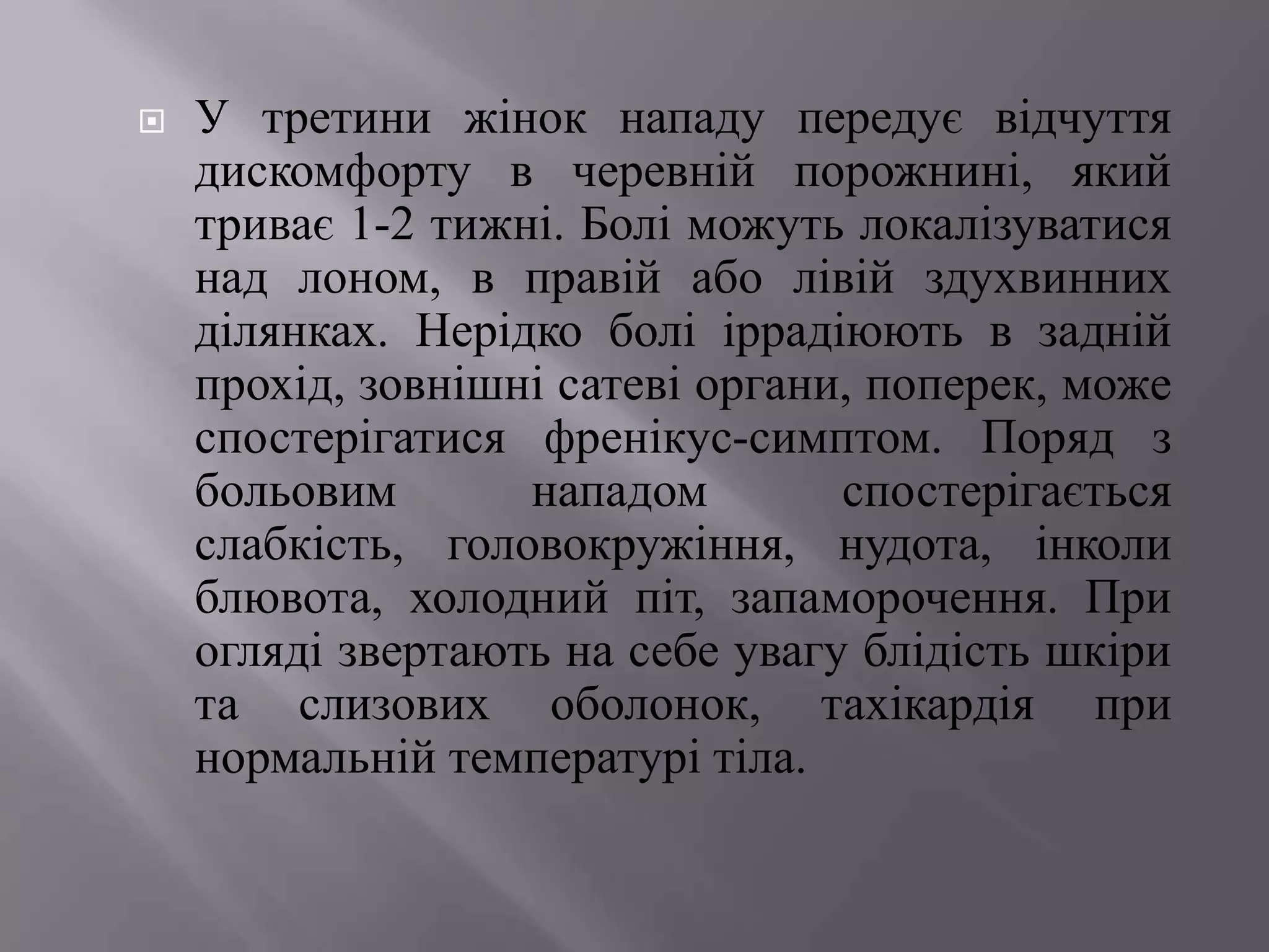    У третини жінок нападу передує відчуття
    дискомфорту в черевній порожнині, який
    триває 1-2 тижні. Болі можуть локалізуватися
    над лоном, в правій або лівій здухвинних
    ділянках. Нерідко болі іррадіюють в задній
    прохід, зовнішні сатеві органи, поперек, може
    спостерігатися френікус-симптом. Поряд з
    больовим       нападом        спостерігається
    слабкість, головокружіння, нудота, інколи
    блювота, холодний піт, запаморочення. При
    огляді звертають на себе увагу блідість шкіри
    та слизових оболонок, тахікардія при
    нормальній температурі тіла.
 