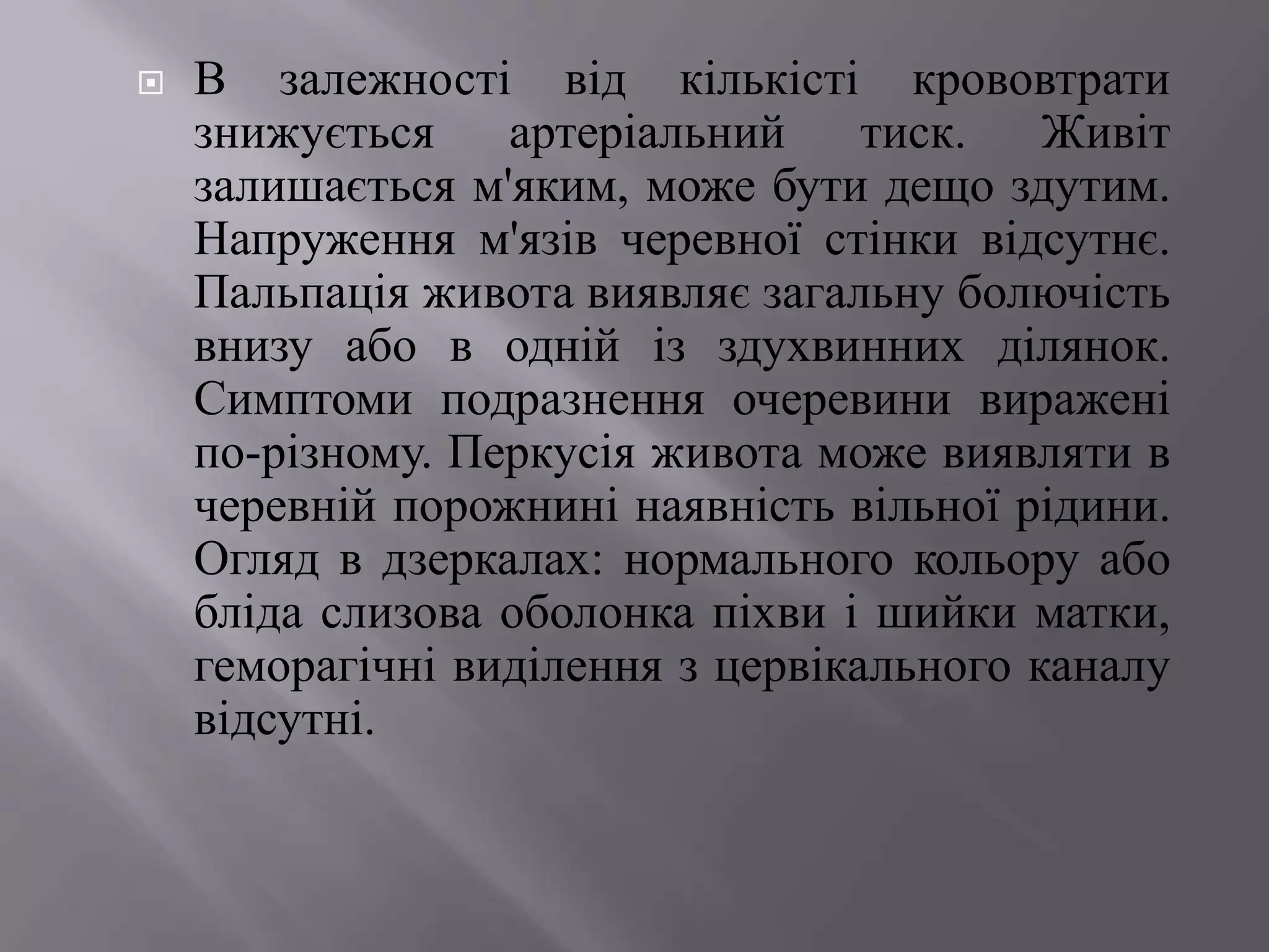    В залежності від кількісті крововтрати
    знижується    артеріальний     тиск.   Живіт
    залишається м'яким, може бути дещо здутим.
    Напруження м'язів черевної стінки відсутнє.
    Пальпація живота виявляє загальну болючість
    внизу або в одній із здухвинних ділянок.
    Симптоми подразнення очеревини виражені
    по-різному. Перкусія живота може виявляти в
    черевній порожнині наявність вільної рідини.
    Огляд в дзеркалах: нормального кольору або
    бліда слизова оболонка піхви і шийки матки,
    геморагічні виділення з цервікального каналу
    відсутні.
 
