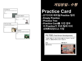 게임방법 - 수행
Practice Card
- 27가지의 애자일 Practice 정리
- Empty Practice
- Practice Tree
- Practice Card를 가진 경우
  이 Practice가 우리 팀에 이미
  내재화되었다고 가정

  P2:TDD (Test Driven Development)
  TDD를 수행합니다. 항상 단위테스트를 먼저 작성하고 기능구현
  을 합니다. 결함을 예방하는 효과가 있습니다.


  Rule              선행기법: P1
  결함 2점 감소
 