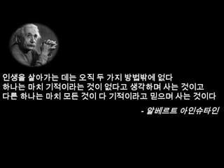 인생을 살아가는 데는 오직 두 가지 방법밖에 없다
하나는 마치 기적이라는 것이 없다고 생각하며 사는 것이고
다른 하나는 마치 모든 것이 다 기적이라고 믿으며 사는 것이다
                      - 알베르트 아인슈타인
 