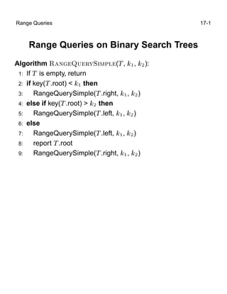 Range Queries                               17-1



    Range Queries on Binary Search Trees
Algorithm Ê Ò ÉÙ ÖÝË ÑÔÐ (Ì , ½ , ¾ ):
 1: If Ì is empty, return
 2: if key(Ì .root) < ½ then
 3:    RangeQuerySimple(Ì .right, ½ , ¾ )
 4: else if key(Ì .root) > ¾ then
 5:    RangeQuerySimple(Ì .left, ½ , ¾ )
 6: else
 7:    RangeQuerySimple(Ì .left, ½ , ¾ )
 8:    report Ì .root
 9:    RangeQuerySimple(Ì .right, ½ , ¾ )
 