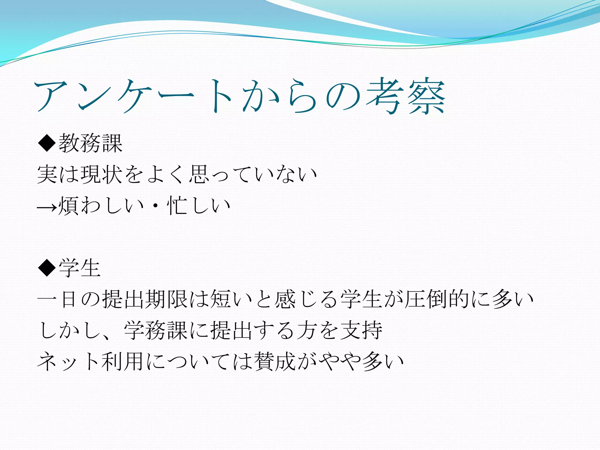アンケートからの考察
◆教務課
実は現状をよく思っていない
→煩わしい・忙しい

◆学生
一日の提出期限は短いと感じる学生が圧倒的に多い
しかし、学務課に提出する方を支持
ネット利用については賛成がやや多い
 