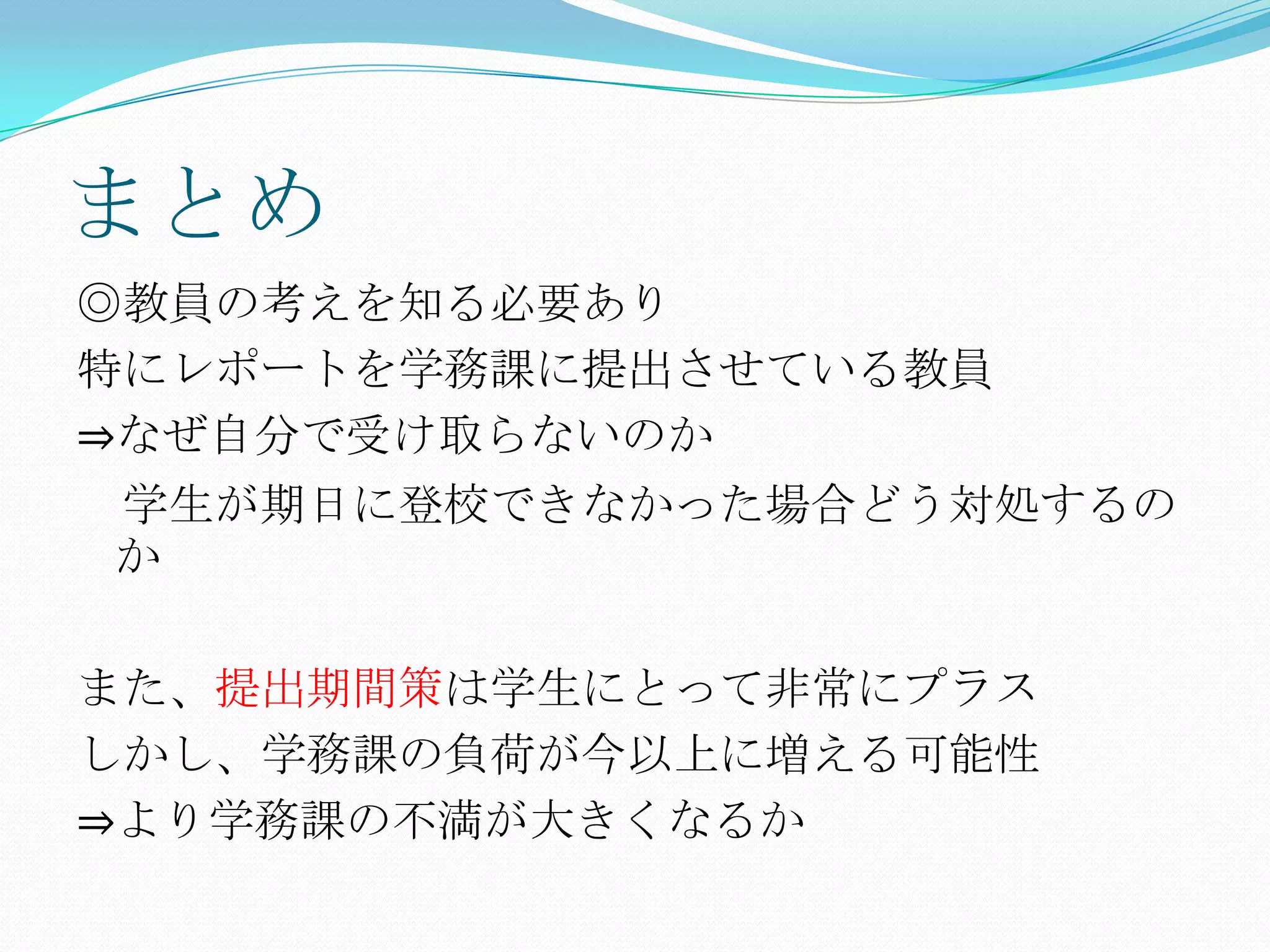 まとめ
◎教員の考えを知る必要あり
特にレポートを学務課に提出させている教員
⇒なぜ自分で受け取らないのか
学生が期日に登校できなかった場合どう対処するの
か

また、提出期間策は学生にとって非常にプラス
しかし、学務課の負荷が今以上に増える可能性
⇒より学務課の不満が大きくなるか
 