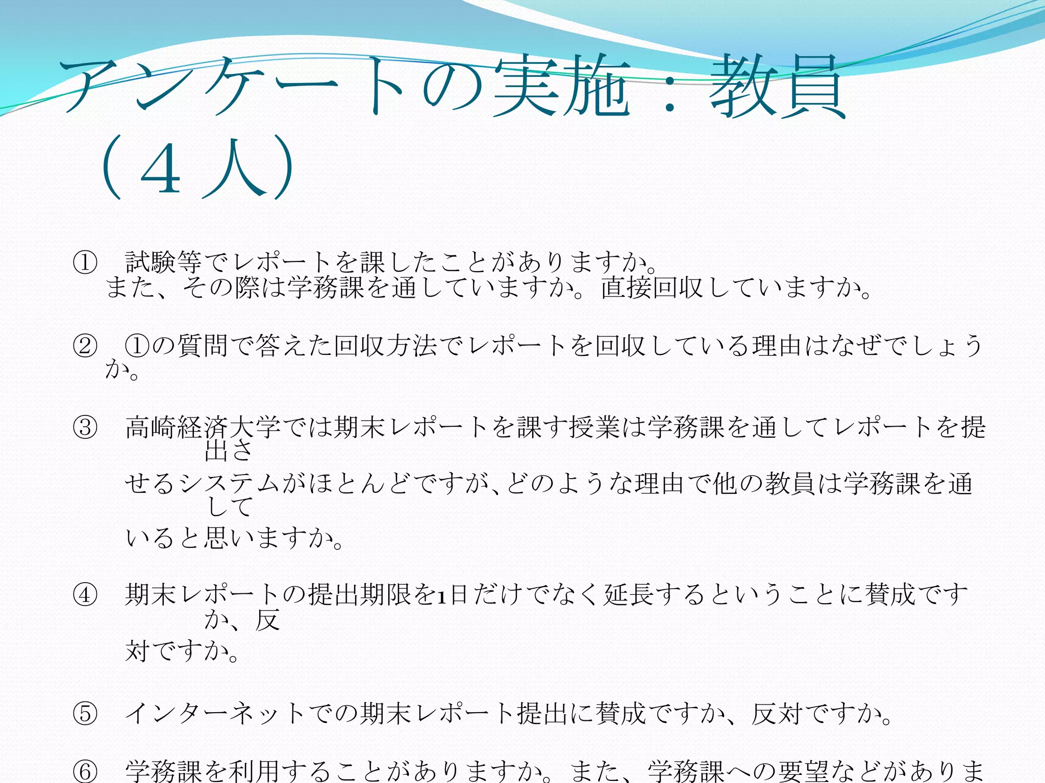 アンケートの実施：教員
（４人）
① 試験等でレポートを課したことがありますか。
 また、その際は学務課を通していますか。直接回収していますか。

② ①の質問で答えた回収方法でレポートを回収している理由はなぜでしょう
 か。

③ 高崎経済大学では期末レポートを課す授業は学務課を通してレポートを提
     出さ
  せるシステムがほとんどですが､どのような理由で他の教員は学務課を通
     して
  いると思いますか。

④ 期末レポートの提出期限を1日だけでなく延長するということに賛成です
     か、反
  対ですか。

⑤ インターネットでの期末レポート提出に賛成ですか、反対ですか。

⑥ 学務課を利用することがありますか。また、学務課への要望などがありま
 
