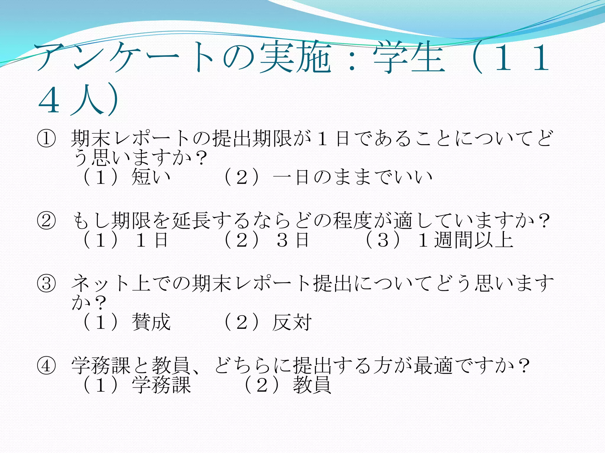 アンケートの実施：学生（１１
４人）
① 期末レポートの提出期限が１日であることについてど
  う思いますか？
  （１）短い  （２）一日のままでいい

② もし期限を延長するならどの程度が適していますか？
  （１）１日  （２）３日  （３）１週間以上

③ ネット上での期末レポート提出についてどう思います
  か？
  （１）賛成  （２）反対

④ 学務課と教員、どちらに提出する方が最適ですか？
  （１）学務課  （２）教員
 