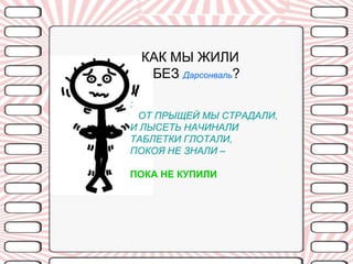 КАК МЫ ЖИЛИ
     БЕЗ Дарсонваль?

:
 ОТ ПРЫЩЕЙ МЫ СТРАДАЛИ,
И ЛЫСЕТЬ НАЧИНАЛИ
ТАБЛЕТКИ ГЛОТАЛИ,
ПОКОЯ НЕ ЗНАЛИ –

ПОКА НЕ КУПИЛИ
 