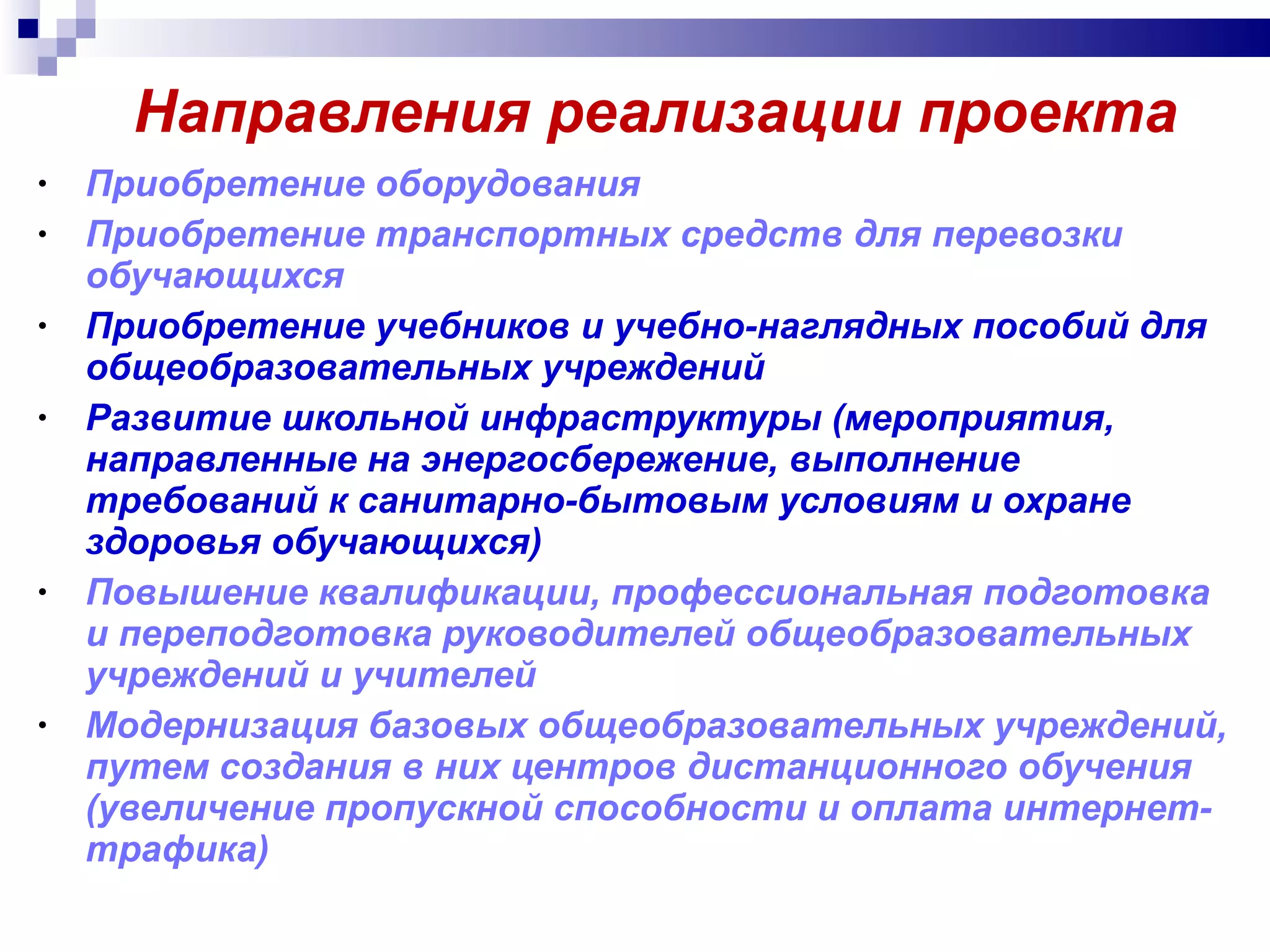 Направления реализации проекта  Приобретение оборудования Приобретение транспортных средств для перевозки обучающихся  Приобретение учебников и учебно-наглядных пособий для общеобразовательных учреждений  Развитие школьной инфраструктуры (мероприятия, направленные на энергосбережение, выполнение требований к санитарно-бытовым условиям и охране здоровья обучающихся)  Повышение квалификации, профессиональная подготовка  и переподготовка руководителей общеобразовательных учреждений и учителей Модернизация базовых общеобразовательных учреждений, путем создания в них центров дистанционного обучения (увеличение пропускной способности и оплата интернет-трафика) 