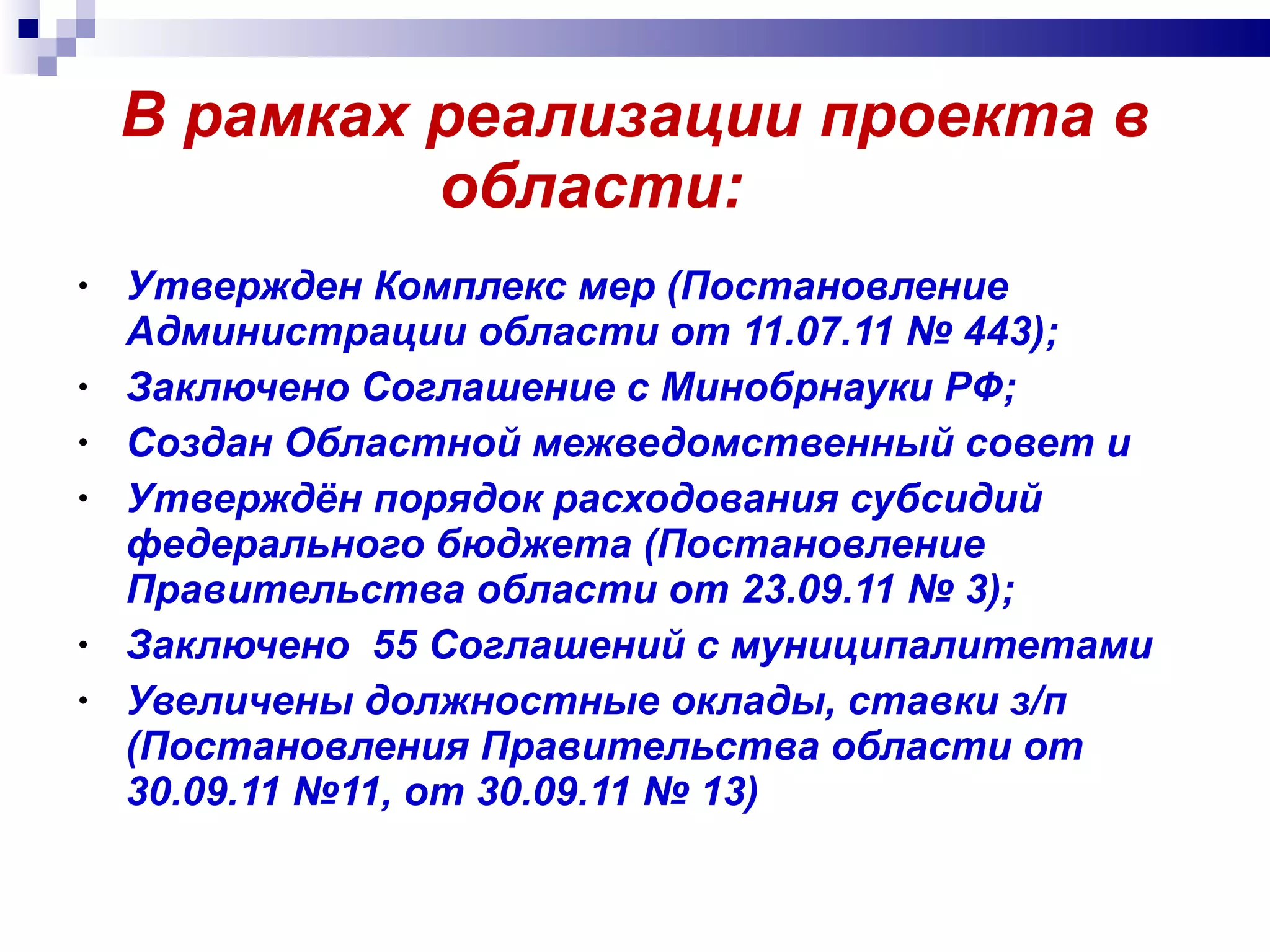 В рамках реализации проекта в области:  Утвержден Комплекс мер (Постановление Администрации области от 11.07.11 № 443); Заключено Соглашение с Минобрнауки РФ; Создан Областной межведомственный совет и  Утверждён порядок расходования субсидий федерального бюджета (Постановление Правительства области от 23.09.11 № 3); Заключено  55 Соглашений с муниципалитетами Увеличены должностные оклады, ставки з/п (Постановления Правительства области от 30.09.11 №11, от 30.09.11 № 1 3 ) 
