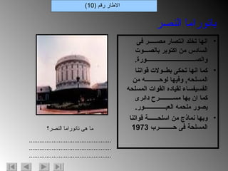 انها تخلد انتصار مصـــــر فى السادس من اكتوبر بالصـــوت والصــــــــــــــــــــــــــــــــورة . كما انها تحكى بطــولات قواتنا المسلحه ,  وفيها لوحـــــــــه من الفسيفساء لقياده القوات المسلحه كما ان بها مســـــــــرح دائرى يصور ملحمه العبــــــــــــــور . وبها نماذج من اسلحــــــة قواتنا المسلحة فى حـــــــــرب  1973 الاطار رقم  (10) بانوراما النصر ما هى نانوراما النصر؟ ............................................................................................................................................. 