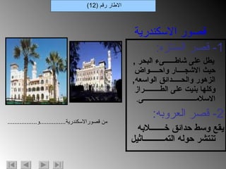 1-  قصر المنتزه : يطل على شاطــــــىء البحر  ,  حيث الاشجــــار واحـــــواض الزهور والحـــــدائق الواسعه ,  وكلها بنيت على الطـــــــــراز الاسلامــــــــــــــــــــــــــــــى . 2-  قصر العروبه : يقع وسط حدائق خـــــــلابه تنتشر حوله التمــــــــــاثيل الاطار رقم  (12) قصور الاسكندرية من قصورالاسكندرية ............... و ................. 