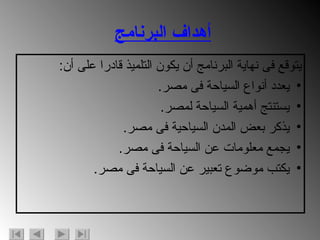 أهداف البرنامج يتوقع فى نهاية البرنامج أن يكون التلميذ قادرا على أن : يعدد أنواع السياحة فى مصر . يستنتج أهمية السياحة لمصر . يذكر بعض المدن السياحية فى مصر . يجمع معلومات عن السياحة فى مصر . يكتب موضوع تعبير عن السياحة فى مصر . 