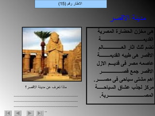 هى مخزن الحضارة المصرية القديمـــــــــــــــــــــــــــــــــــة تضم ثلث اثار العـــــــــــــــالم الاقصر هى طيبه القديمــــــــة  عاصمه مصر فى قديـــم الازل الاقصر جمع قصـــــــــــــــــر اهم مشتى سياحى فى مصـــــر . مركز لجذب عشاق السياحـــــة المصــــــــــــــــــــــــــــــرية .  الاطار رقم  (15) مدينة الاقصر ماذا تعرف عن مدينة الاقصر؟ .................................................................................................................................................................... 