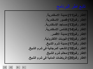 الاطار رقم (11): مدينة الاسكندرية . الاطار رقم (12): قصور الاسكندرية . الاطار رقم (13): مساجد الاسكندرية . الاطار رقم (14): كنائس الاسكندرية . الاطار رقم (15): مدينة الاقصر . الاطار رقم (16): البوبات الالكترونية . الاطار رقم (17): مدينة شرم الشيخ . الاطار رقم (18): الشعب المرجانية فى شرم الشيخ . الاطار رقم (19): معالم شرم الشيخ . الاطار رقم (20): الرياضات المائية فى شرم الشيخ .  تابع اطر البرنامج 