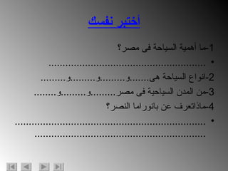 أختبر نفسك 1- ما أهمية السياحة فى مصر؟ ........................................................ 2- انواع السياحة هى ....... و ......... و ......... و ......... 3- من المدن السياحية فى مصر ......... و ......... و ........ 4- ماذاتعرف عن بانوراما النصر؟ ................................................................................................................................. 