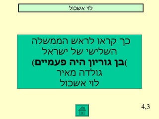 4,3 כך קראו לראש הממשלה  השלישי של ישראל ( בן גוריון היה פעמיים ) גולדה מאיר לוי אשכול לוי אשכול 