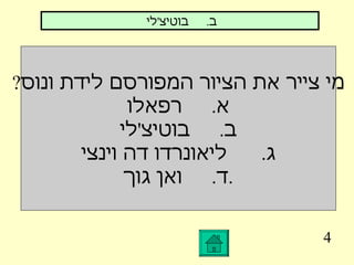 4 מי צייר את הציור המפורסם לידת ונוס ? א .  רפאלו ב .  בוטיצ ' לי ג .  ליאונרדו דה וינצי ד .  ואן גוך . ב .  בוטיצ ' לי  