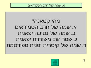 7 מהי קטאנה ? א .  שמה של חרב הסמוראים ב .  שמה של נסיכה יפאנית  ג .  שמה של משוררת יפאנית  ד .  שמה של קיסרית יפנית מפורסמת . א .  שמה של חרב הסמוראים 