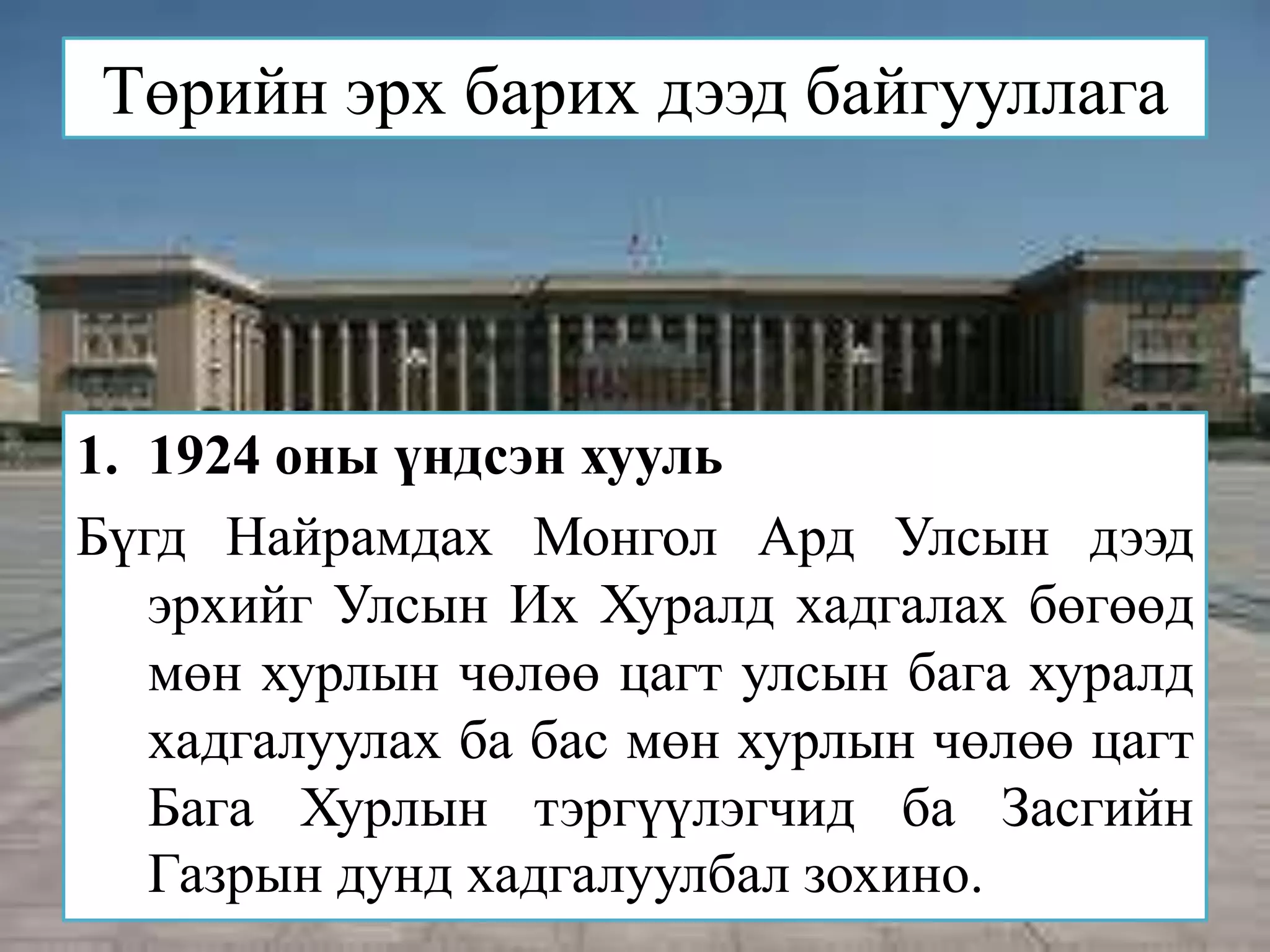 Төрийн эрх барих дээд байгууллага




1. 1924 оны үндсэн хууль
Бүгд Найрамдах Монгол Ард Улсын дээд
   эрхийг Улсын Их Хуралд хадгалах бөгөөд
   мөн хурлын чөлөө цагт улсын бага хуралд
   хадгалуулах ба бас мөн хурлын чөлөө цагт
   Бага Хурлын тэргүүлэгчид ба Засгийн
   Газрын дунд хадгалуулбал зохино.
 