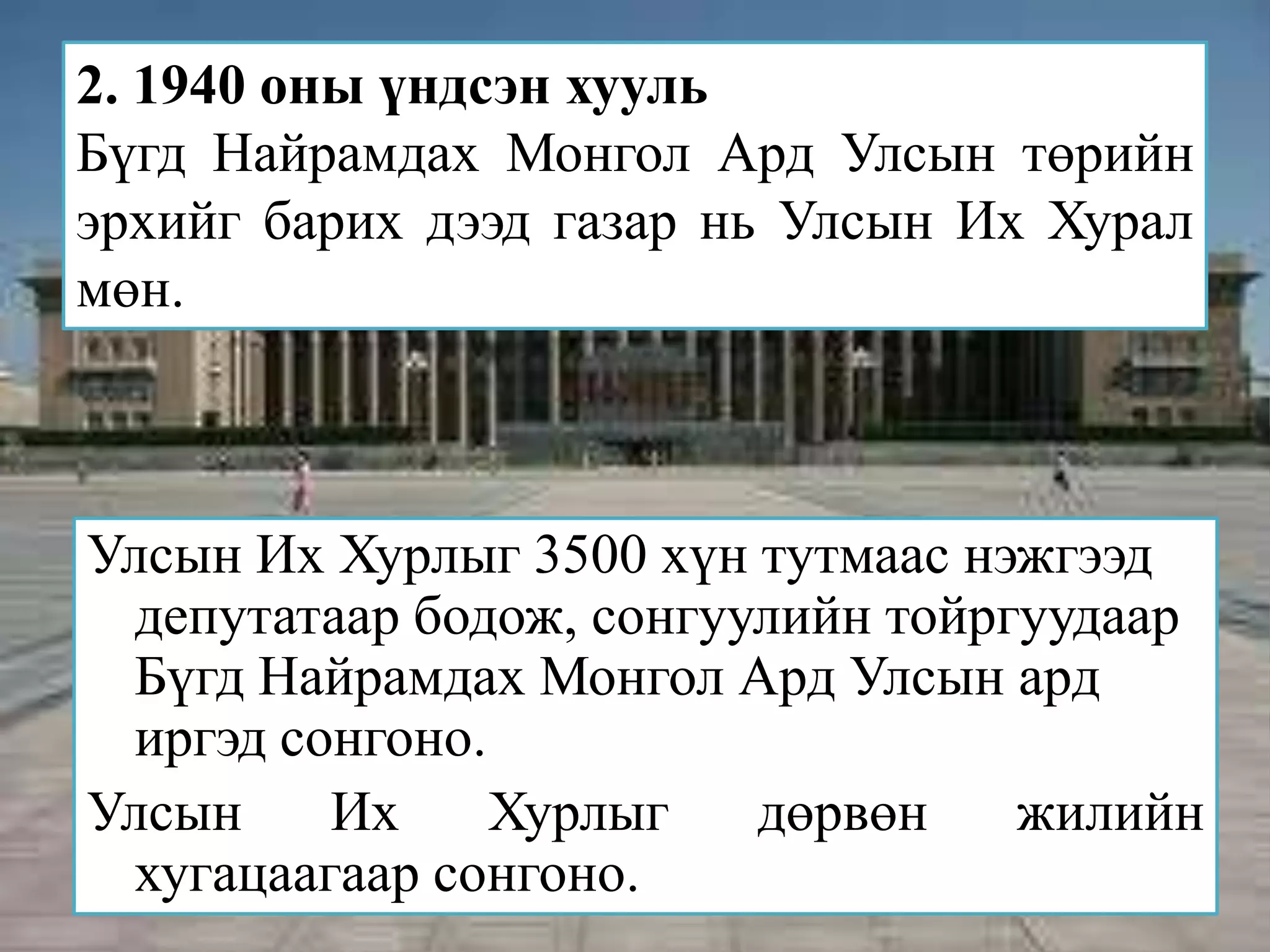 2. 1940 оны үндсэн хууль
Бүгд Найрамдах Монгол Ард Улсын төрийн
эрхийг барих дээд газар нь Улсын Их Хурал
мөн.



Улсын Их Хурлыг 3500 хүн тутмаас нэжгээд
 депутатаар бодож, сонгуулийн тойргуудаар
 Бүгд Найрамдах Монгол Ард Улсын ард
 иргэд сонгоно.
Улсын    Их     Хурлыг   дөрвөн    жилийн
 хугацаагаар сонгоно.
 