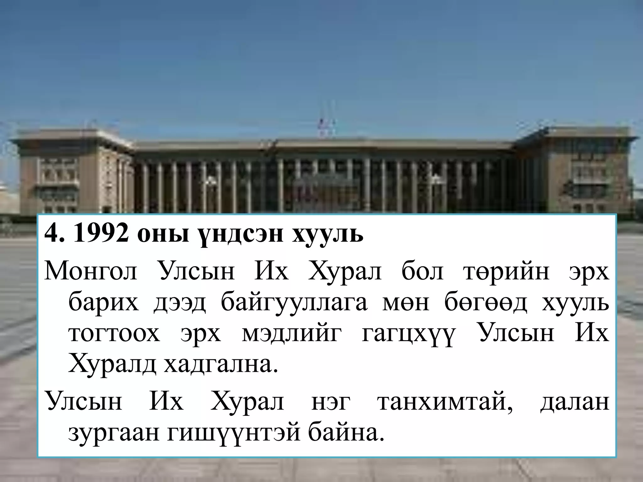 4. 1992 оны үндсэн хууль
Монгол Улсын Их Хурал бол төрийн эрх
  барих дээд байгууллага мөн бөгөөд хууль
  тогтоох эрх мэдлийг гагцхүү Улсын Их
  Хуралд хадгална.
Улсын Их Хурал нэг танхимтай, далан
  зургаан гишүүнтэй байна.
 