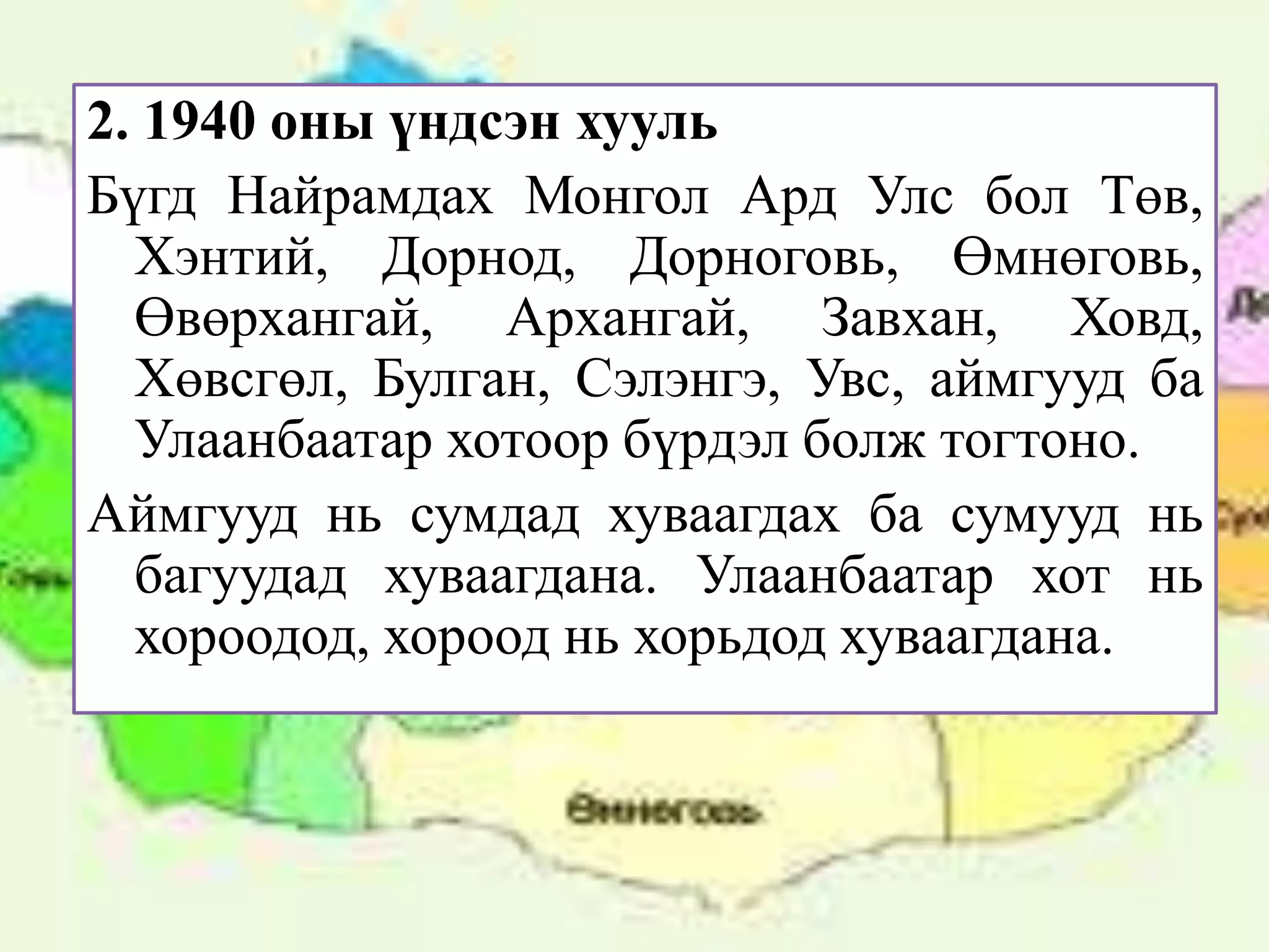 2. 1940 оны үндсэн хууль
Бүгд Найрамдах Монгол Ард Улс бол Төв,
  Хэнтий, Дорнод, Дорноговь, Өмнөговь,
  Өвөрхангай, Архангай, Завхан, Ховд,
  Хөвсгөл, Булган, Сэлэнгэ, Увс, аймгууд ба
  Улаанбаатар хотоор бүрдэл болж тогтоно.
Аймгууд нь сумдад хуваагдах ба сумууд нь
  багуудад хуваагдана. Улаанбаатар хот нь
  хороодод, хороод нь хорьдод хуваагдана.
 