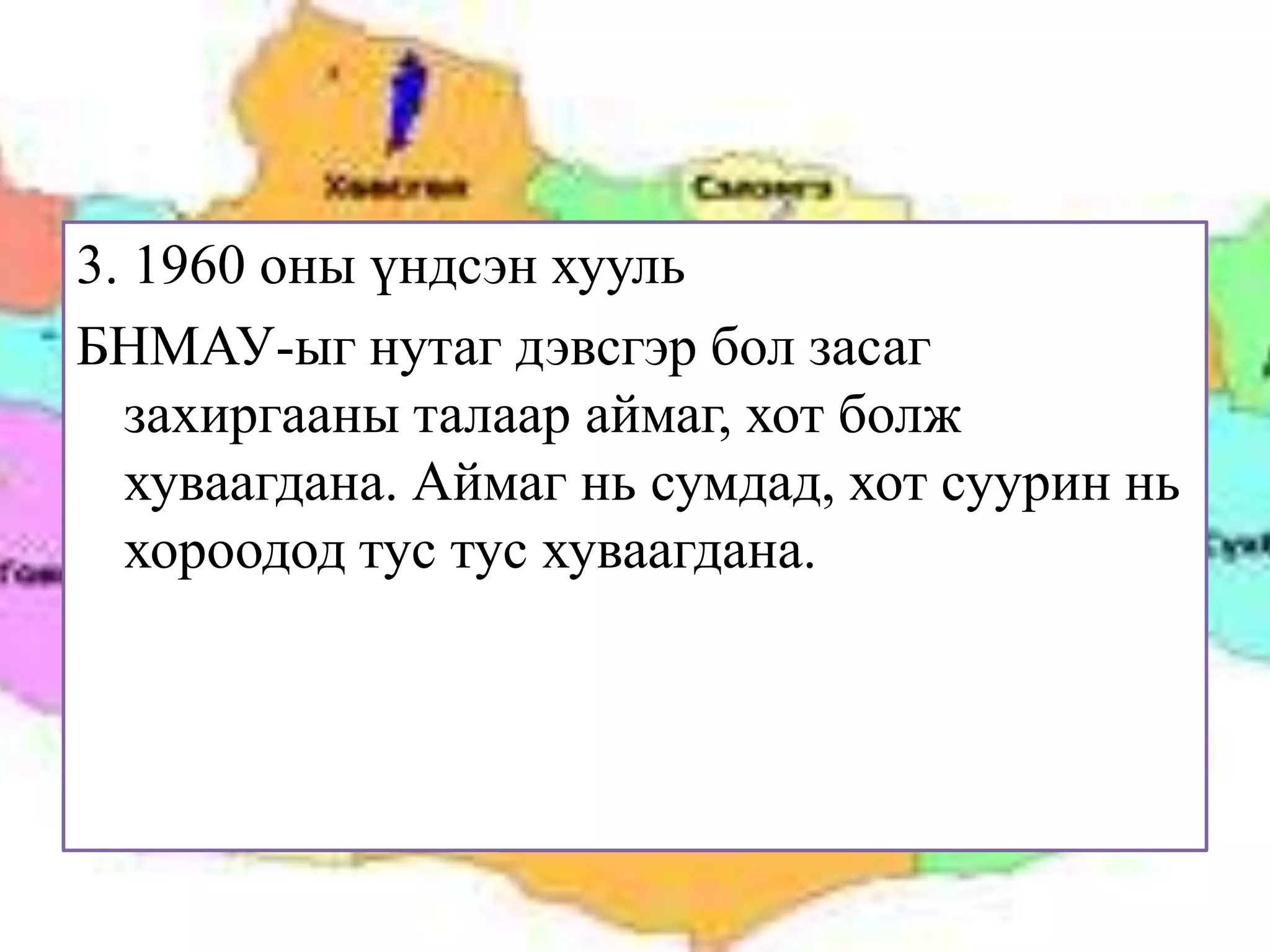 3. 1960 оны үндсэн хууль
БНМАУ-ыг нутаг дэвсгэр бол засаг
  захиргааны талаар аймаг, хот болж
  хуваагдана. Аймаг нь сумдад, хот суурин нь
  хороодод тус тус хуваагдана.
 