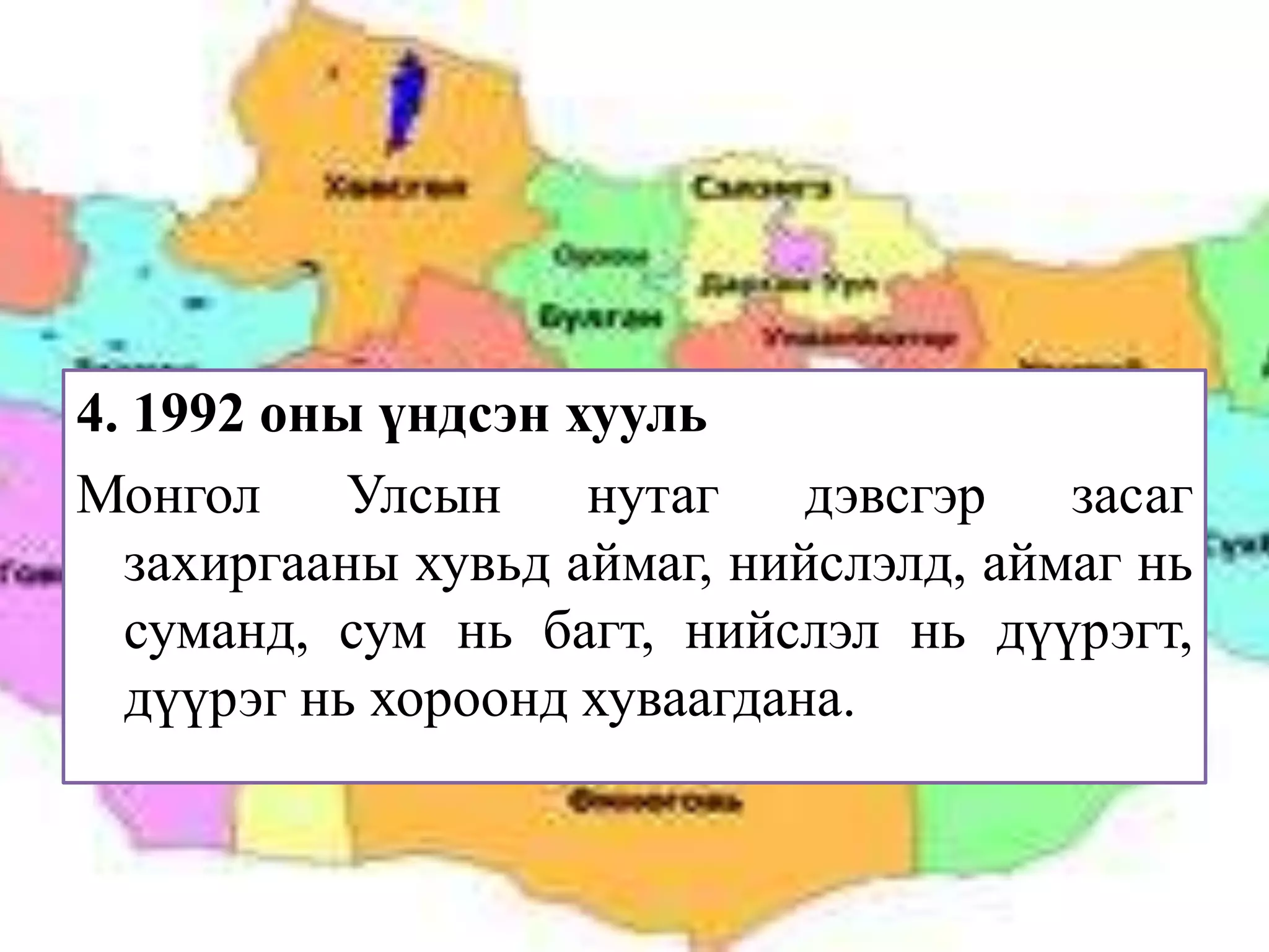 4. 1992 оны үндсэн хууль
Монгол     Улсын    нутаг    дэвсгэр   засаг
  захиргааны хувьд аймаг, нийслэлд, аймаг нь
  суманд, сум нь багт, нийслэл нь дүүрэгт,
  дүүрэг нь хороонд хуваагдана.
 