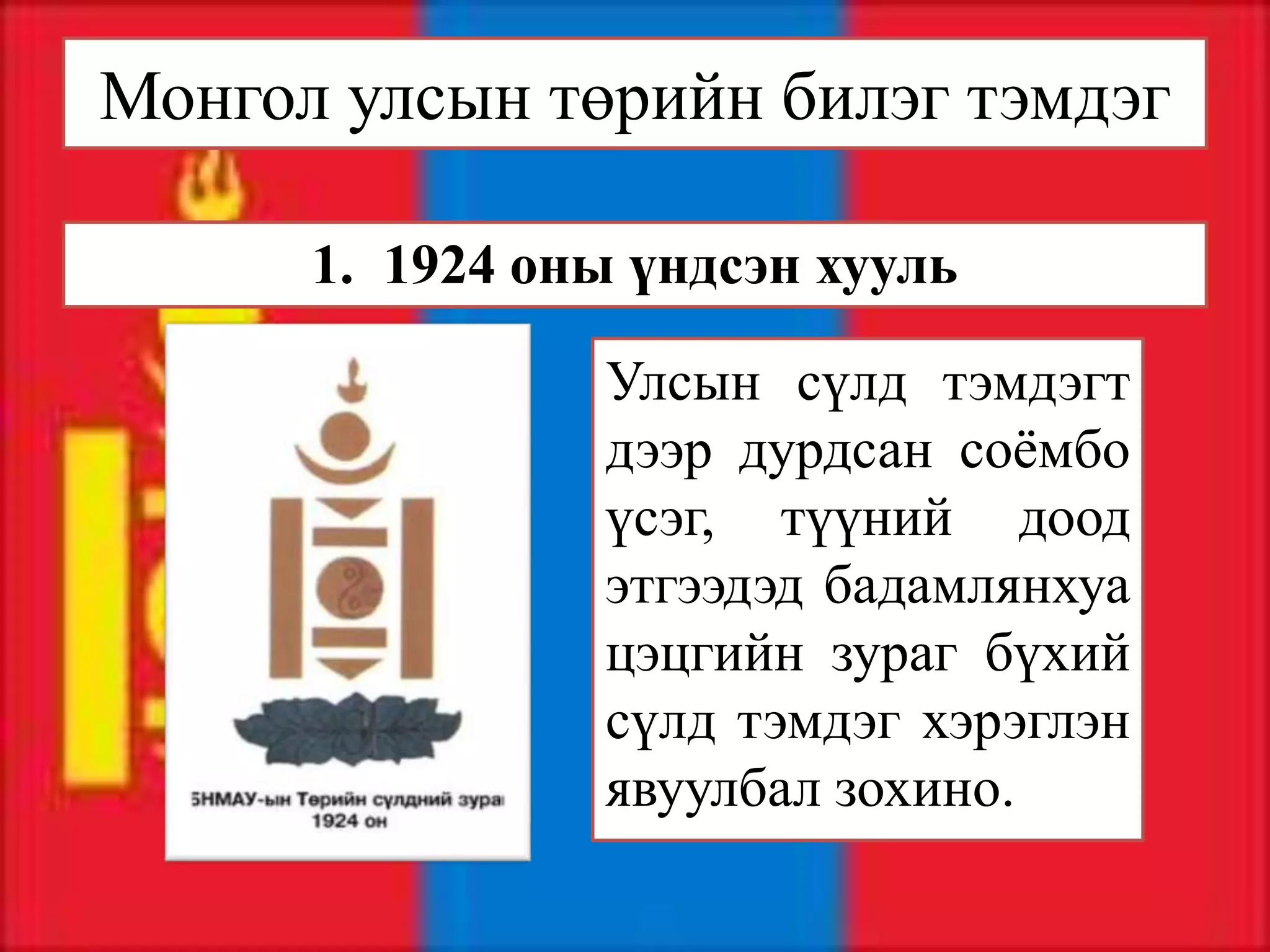 Монгол улсын төрийн билэг тэмдэг

      1. 1924 оны үндсэн хууль

                Улсын сүлд тэмдэгт
                дээр дурдсан соёмбо
                үсэг, түүний доод
                этгээдэд бадамлянхуа
                цэцгийн зураг бүхий
                сүлд тэмдэг хэрэглэн
                явуулбал зохино.
 