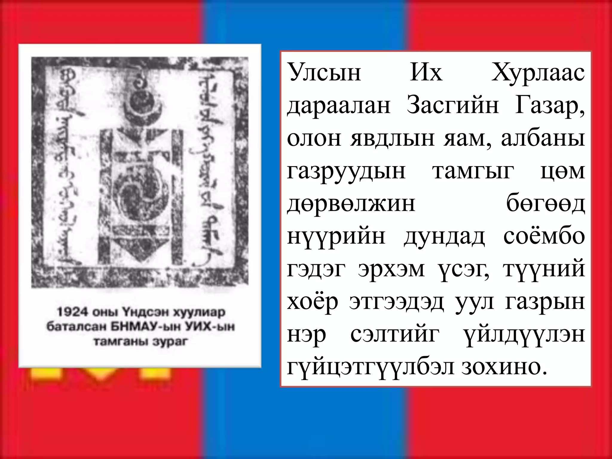Улсын     Их     Хурлаас
дараалан Засгийн Газар,
олон явдлын яам, албаны
газруудын тамгыг цөм
дөрвөлжин         бөгөөд
нүүрийн дундад соёмбо
гэдэг эрхэм үсэг, түүний
хоёр этгээдэд уул газрын
нэр сэлтийг үйлдүүлэн
гүйцэтгүүлбэл зохино.
 