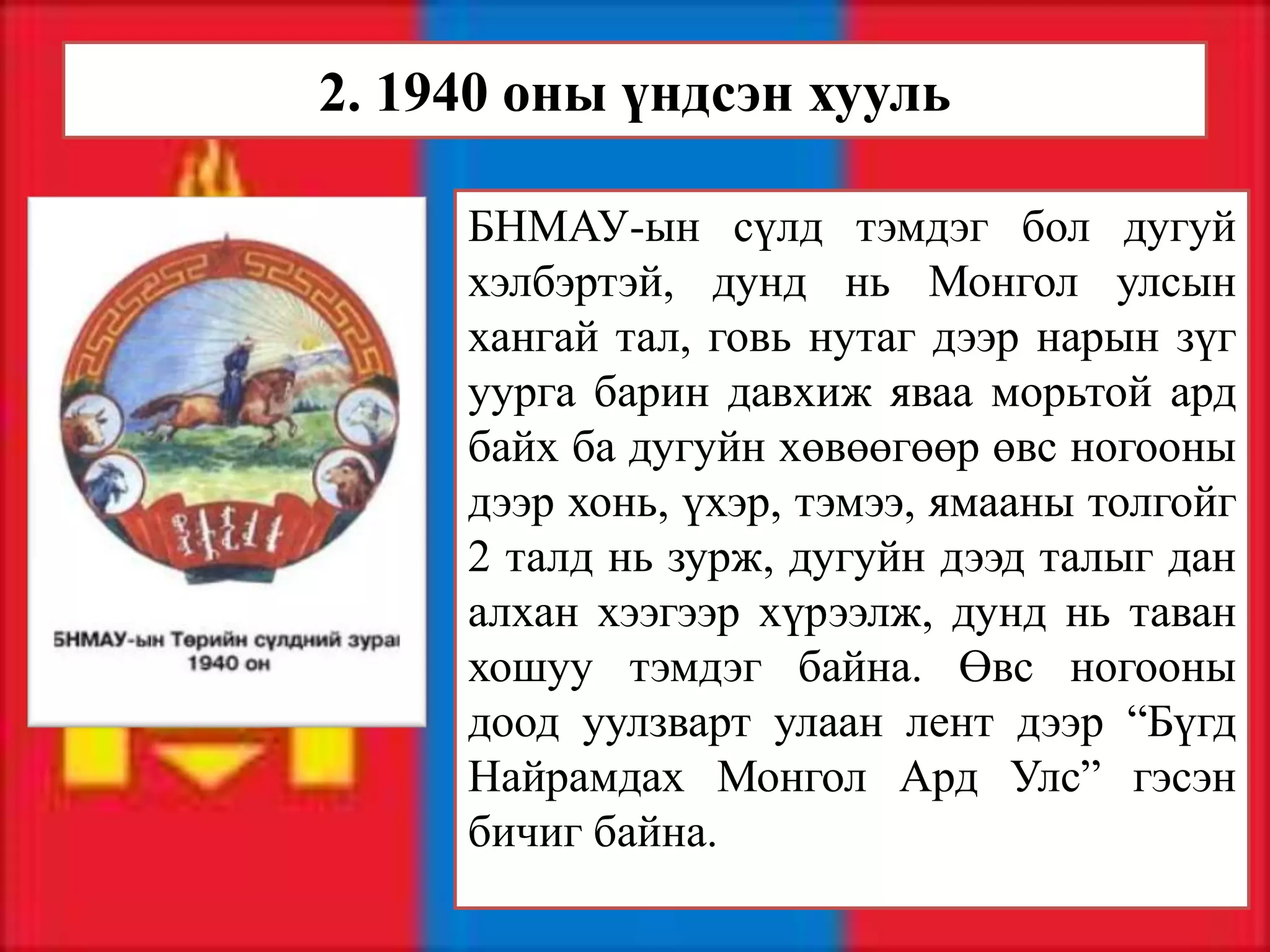 2. 1940 оны үндсэн хууль

     БНМАУ-ын сүлд тэмдэг бол дугуй
     хэлбэртэй, дунд нь Монгол улсын
     хангай тал, говь нутаг дээр нарын зүг
     уурга барин давхиж яваа морьтой ард
     байх ба дугуйн хөвөөгөөр өвс ногооны
     дээр хонь, үхэр, тэмээ, ямааны толгойг
     2 талд нь зурж, дугуйн дээд талыг дан
     алхан хээгээр хүрээлж, дунд нь таван
     хошуу тэмдэг байна. Өвс ногооны
     доод уулзварт улаан лент дээр “Бүгд
     Найрамдах Монгол Ард Улс” гэсэн
     бичиг байна.
 