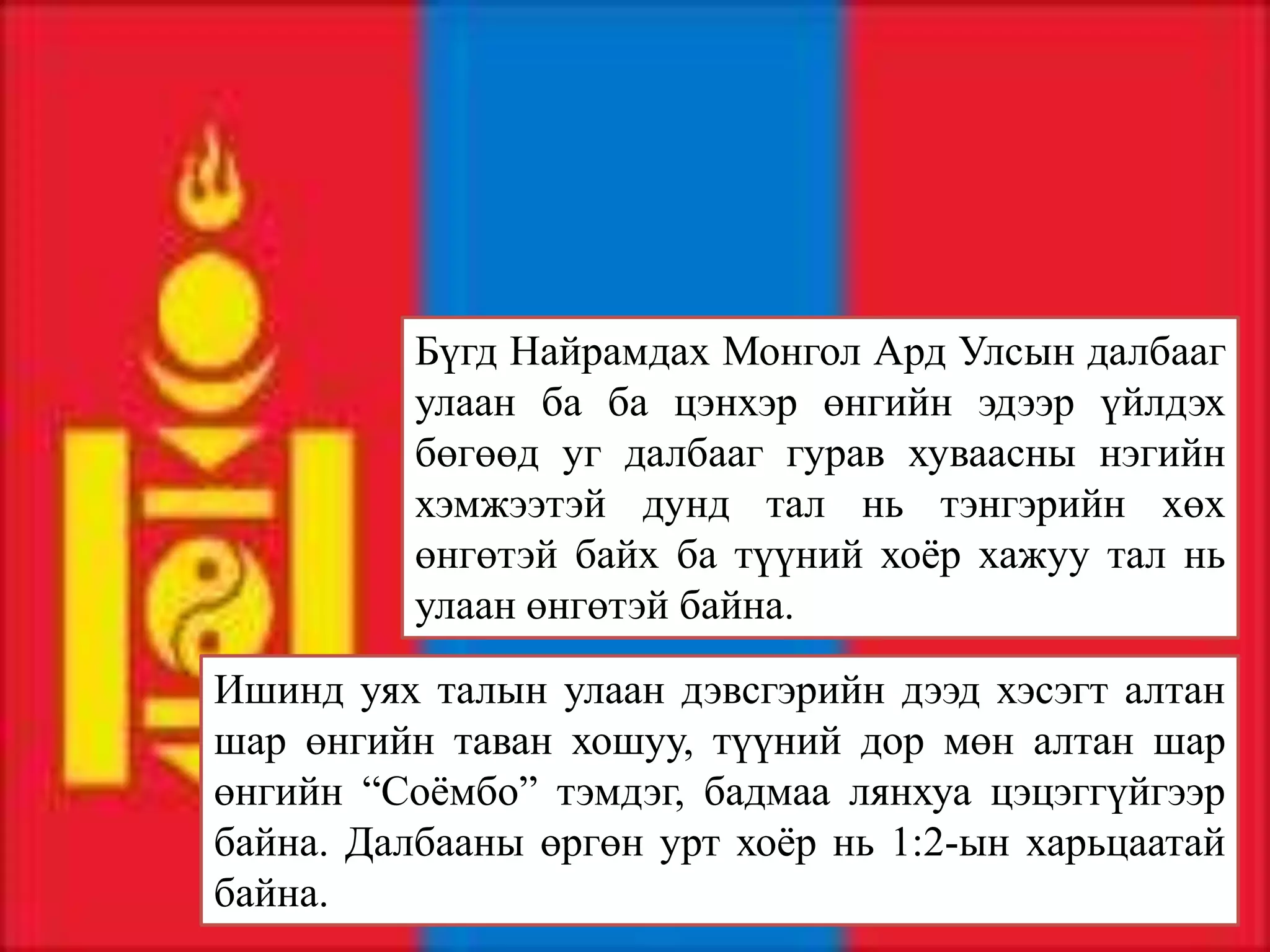 Бүгд Найрамдах Монгол Ард Улсын далбааг
          улаан ба ба цэнхэр өнгийн эдээр үйлдэх
          бөгөөд уг далбааг гурав хуваасны нэгийн
          хэмжээтэй дунд тал нь тэнгэрийн хөх
          өнгөтэй байх ба түүний хоёр хажуу тал нь
          улаан өнгөтэй байна.

Ишинд уях талын улаан дэвсгэрийн дээд хэсэгт алтан
шар өнгийн таван хошуу, түүний дор мөн алтан шар
өнгийн “Соёмбо” тэмдэг, бадмаа лянхуа цэцэггүйгээр
байна. Далбааны өргөн урт хоёр нь 1:2-ын харьцаатай
байна.
 