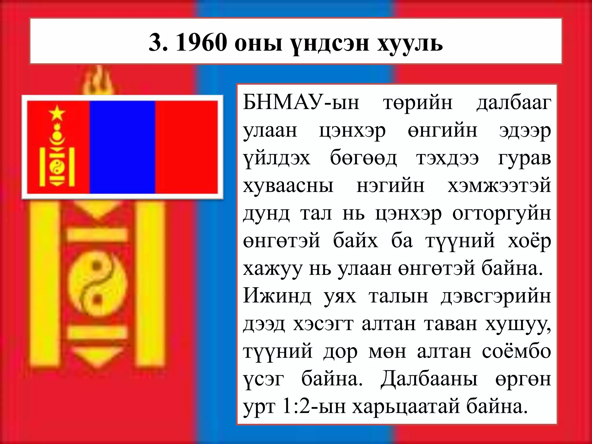 3. 1960 оны үндсэн хууль

       БНМАУ-ын төрийн далбааг
       улаан цэнхэр өнгийн эдээр
       үйлдэх бөгөөд тэхдээ гурав
       хуваасны нэгийн хэмжээтэй
       дунд тал нь цэнхэр огторгуйн
       өнгөтэй байх ба түүний хоёр
       хажуу нь улаан өнгөтэй байна.
       Ижинд уях талын дэвсгэрийн
       дээд хэсэгт алтан таван хушуу,
       түүний дор мөн алтан соёмбо
       үсэг байна. Далбааны өргөн
       урт 1:2-ын харьцаатай байна.
 