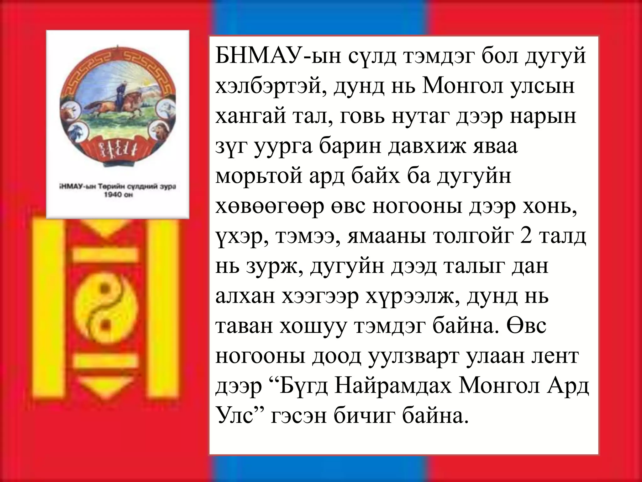 БНМАУ-ын сүлд тэмдэг бол дугуй
хэлбэртэй, дунд нь Монгол улсын
хангай тал, говь нутаг дээр нарын
зүг уурга барин давхиж яваа
морьтой ард байх ба дугуйн
хөвөөгөөр өвс ногооны дээр хонь,
үхэр, тэмээ, ямааны толгойг 2 талд
нь зурж, дугуйн дээд талыг дан
алхан хээгээр хүрээлж, дунд нь
таван хошуу тэмдэг байна. Өвс
ногооны доод уулзварт улаан лент
дээр “Бүгд Найрамдах Монгол Ард
Улс” гэсэн бичиг байна.
 
