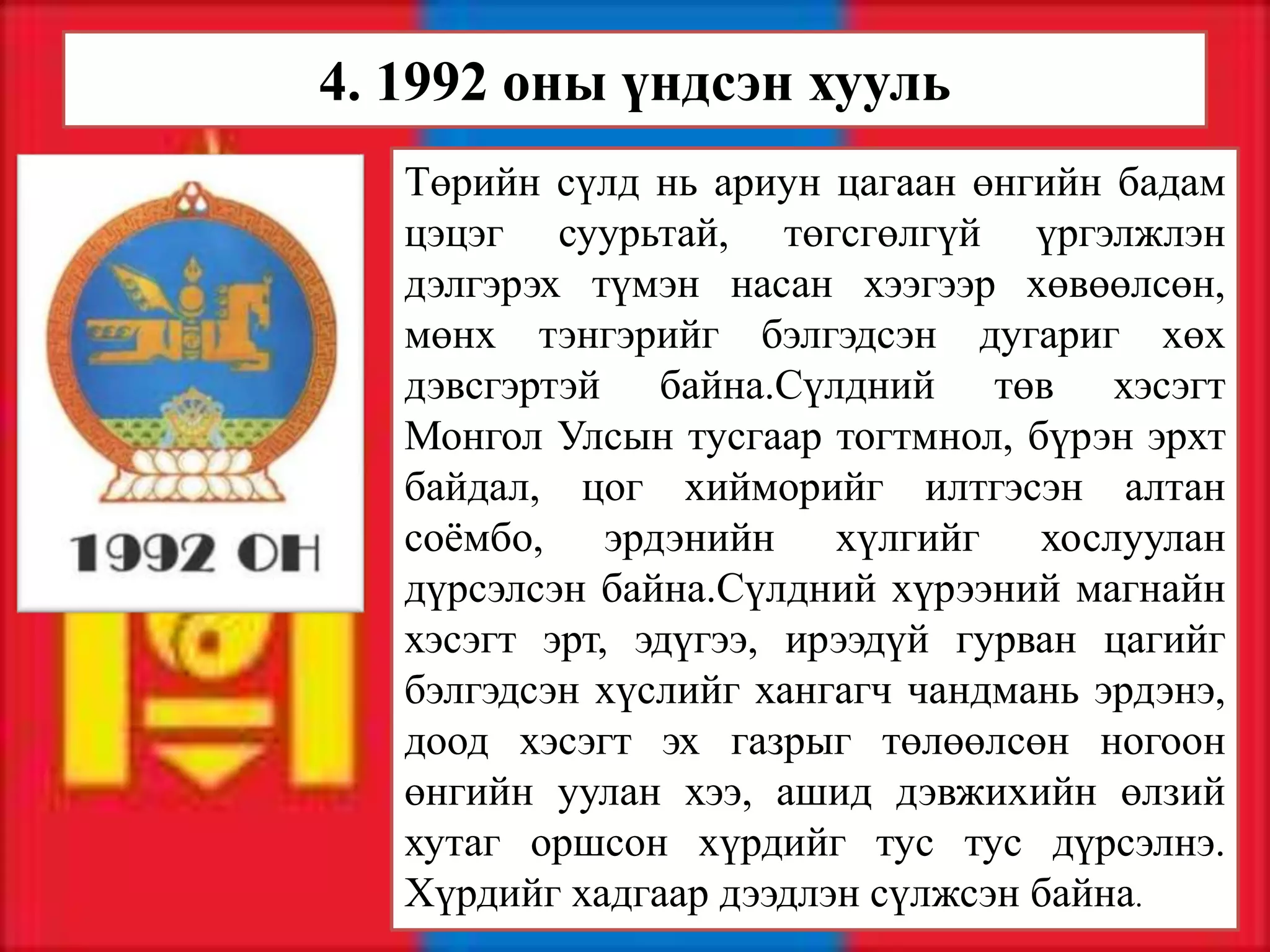 4. 1992 оны үндсэн хууль
   Төрийн сүлд нь ариун цагаан өнгийн бадам
   цэцэг суурьтай, төгсгөлгүй үргэлжлэн
   дэлгэрэх түмэн насан хээгээр хөвөөлсөн,
   мөнх тэнгэрийг бэлгэдсэн дугариг хөх
   дэвсгэртэй байна.Сүлдний төв хэсэгт
   Монгол Улсын тусгаар тогтмнол, бүрэн эрхт
   байдал, цог хийморийг илтгэсэн алтан
   соёмбо, эрдэнийн хүлгийг хослуулан
   дүрсэлсэн байна.Сүлдний хүрээний магнайн
   хэсэгт эрт, эдүгээ, ирээдүй гурван цагийг
   бэлгэдсэн хүслийг хангагч чандмань эрдэнэ,
   доод хэсэгт эх газрыг төлөөлсөн ногоон
   өнгийн уулан хээ, ашид дэвжихийн өлзий
   хутаг оршсон хүрдийг тус тус дүрсэлнэ.
   Хүрдийг хадгаар дээдлэн сүлжсэн байна.
 