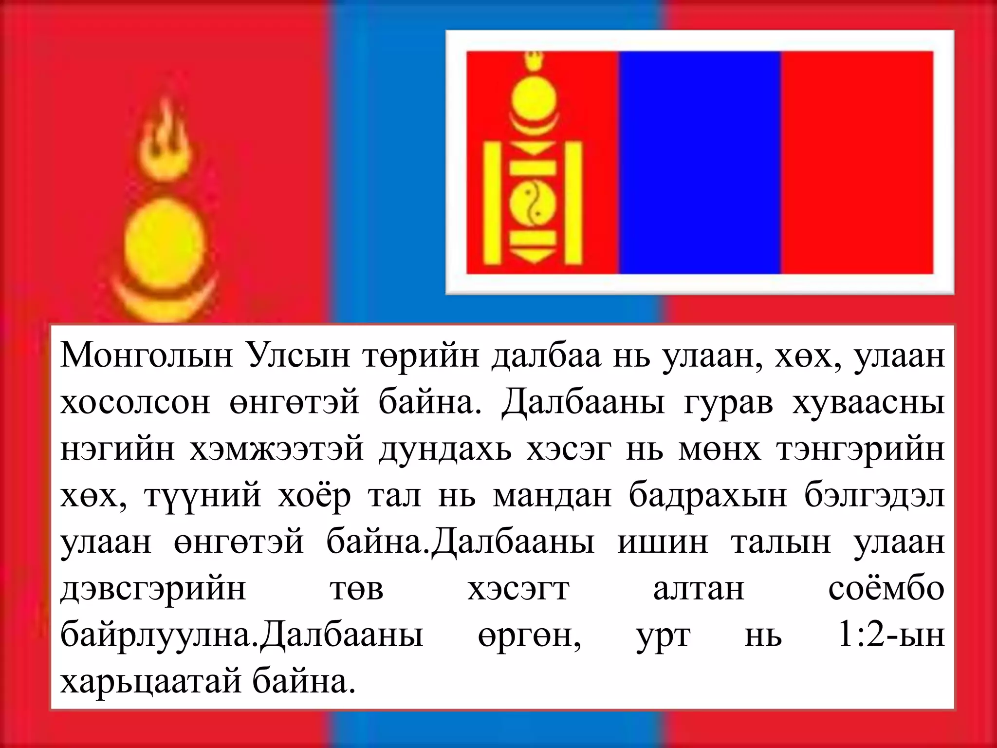 Монголын Улсын төрийн далбаа нь улаан, хөх, улаан
хосолсон өнгөтэй байна. Далбааны гурав хуваасны
нэгийн хэмжээтэй дундахь хэсэг нь мөнх тэнгэрийн
хөх, түүний хоёр тал нь мандан бадрахын бэлгэдэл
улаан өнгөтэй байна.Далбааны ишин талын улаан
дэвсгэрийн     төв    хэсэгт    алтан     соёмбо
байрлуулна.Далбааны өргөн, урт нь 1:2-ын
харьцаатай байна.
 