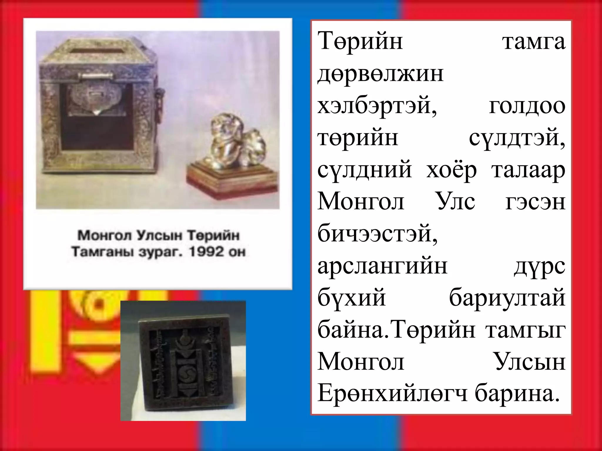 Төрийн          тамга
дөрвөлжин
хэлбэртэй,     голдоо
төрийн       сүлдтэй,
сүлдний хоёр талаар
Монгол Улс гэсэн
бичээстэй,
арслангийн       дүрс
бүхий      бариултай
байна.Төрийн тамгыг
Монгол         Улсын
Ерөнхийлөгч барина.
 