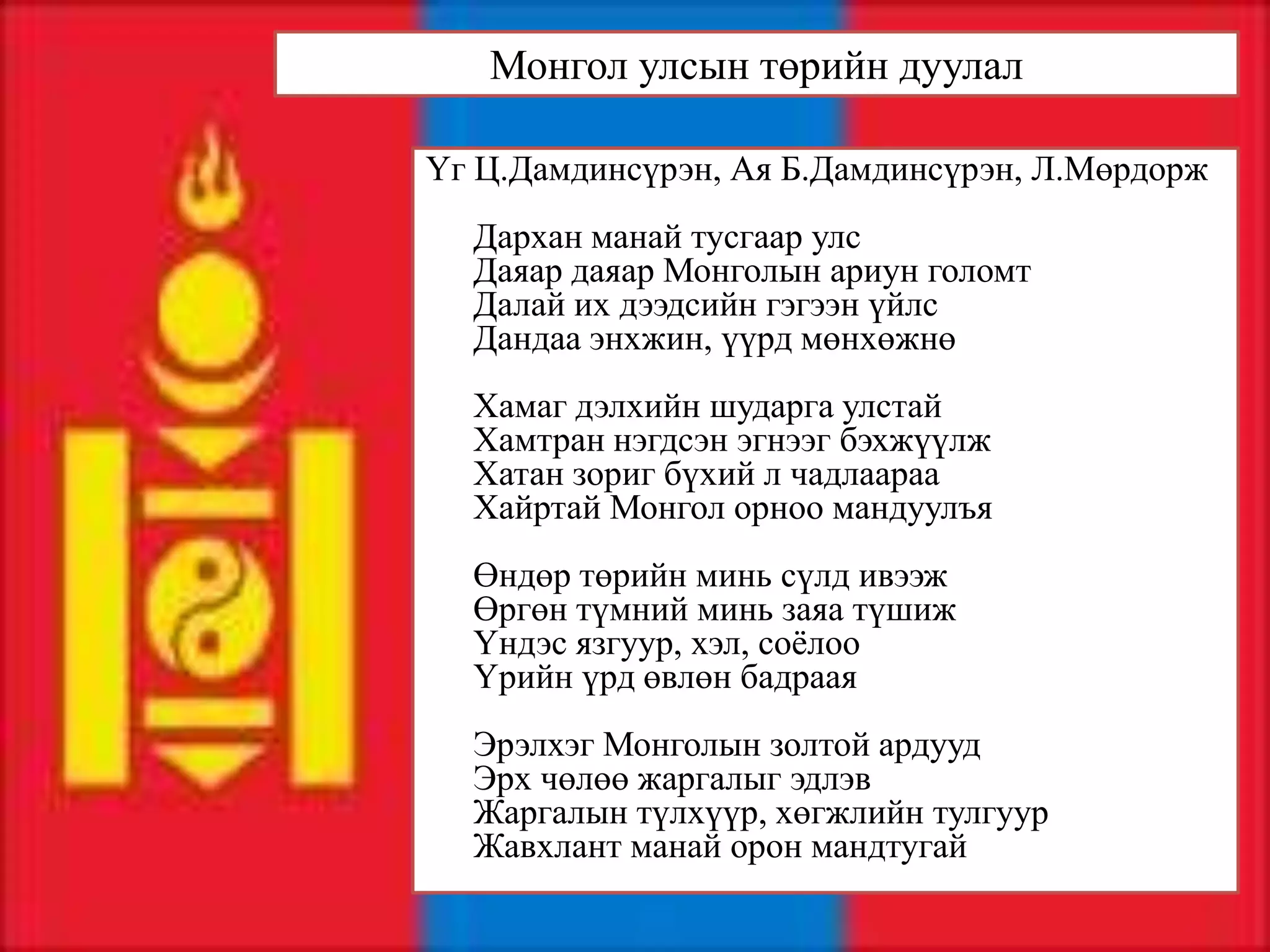 Монгол улсын төрийн дуулал

Үг Ц.Дамдинсүрэн, Ая Б.Дамдинсүрэн, Л.Мөрдорж
  Дархан манай тусгаар улс
  Даяар даяар Монголын ариун голомт
  Далай их дээдсийн гэгээн үйлс
  Дандаа энхжин, үүрд мөнхөжнө
  Хамаг дэлхийн шударга улстай
  Хамтран нэгдсэн эгнээг бэхжүүлж
  Хатан зориг бүхий л чадлаараа
  Хайртай Монгол орноо мандуулъя
  Өндөр төрийн минь сүлд ивээж
  Өргөн түмний минь заяа түшиж
  Үндэс язгуур, хэл, соёлоо
  Үрийн үрд өвлөн бадраая
  Эрэлхэг Монголын золтой ардууд
  Эрх чөлөө жаргалыг эдлэв
  Жаргалын түлхүүр, хөгжлийн тулгуур
  Жавхлант манай орон мандтугай
 