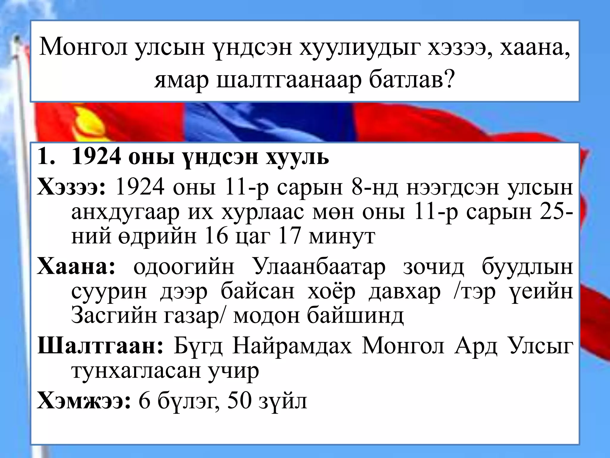 Монгол улсын үндсэн хуулиудыг хэзээ, хаана,
         ямар шалтгаанаар батлав?

1. 1924 оны үндсэн хууль
Хэзээ: 1924 оны 11-р сарын 8-нд нээгдсэн улсын
   анхдугаар их хурлаас мөн оны 11-р сарын 25-
   ний өдрийн 16 цаг 17 минут
Хаана: одоогийн Улаанбаатар зочид буудлын
   суурин дээр байсан хоёр давхар /тэр үеийн
   Засгийн газар/ модон байшинд
Шалтгаан: Бүгд Найрамдах Монгол Ард Улсыг
   тунхагласан учир
Хэмжээ: 6 бүлэг, 50 зүйл
 
