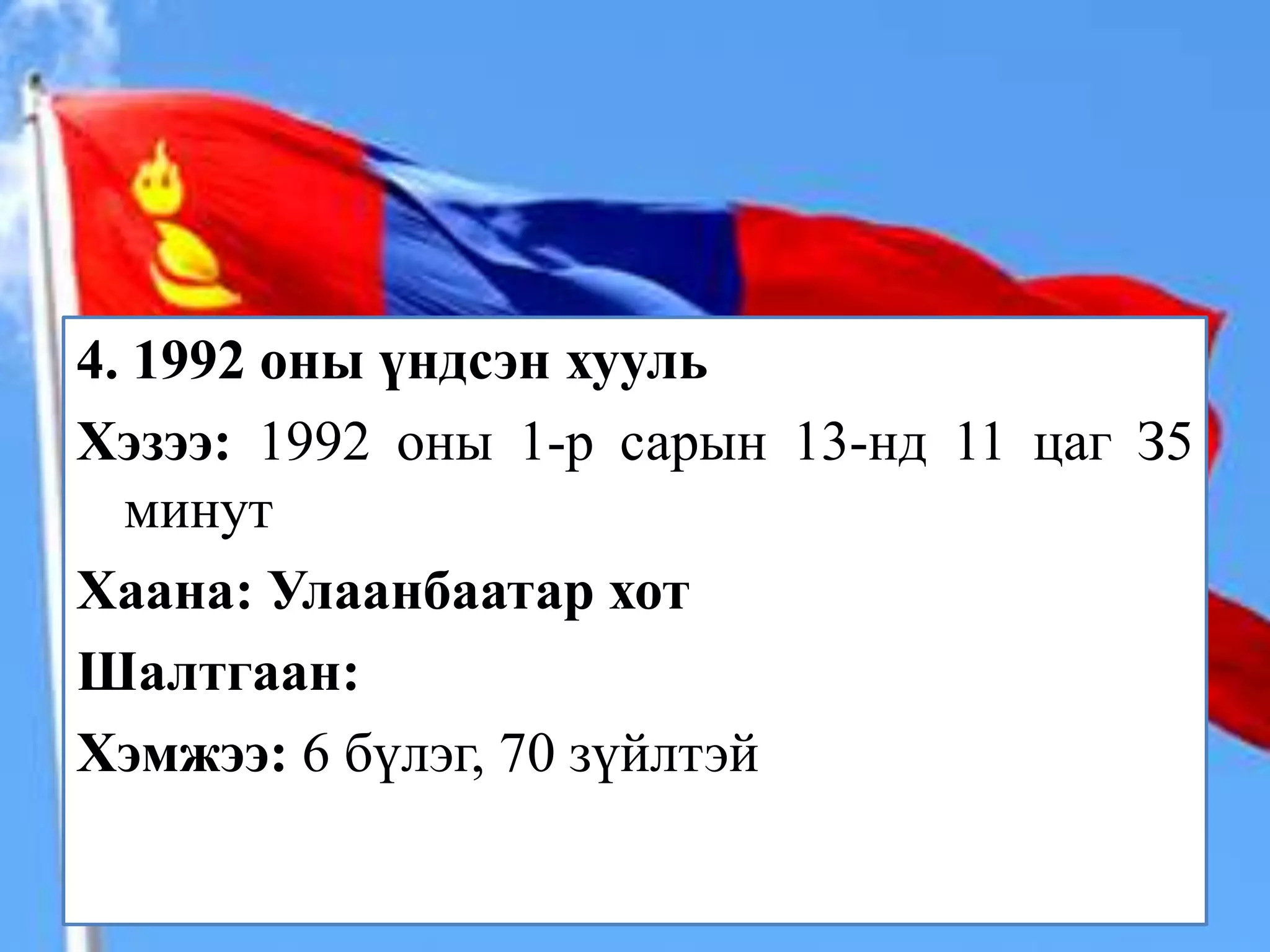 4. 1992 оны үндсэн хууль
Хэзээ: 1992 оны 1-р сарын 13-нд 11 цаг З5
  минут
Хаана: Улаанбаатар хот
Шалтгаан:
Хэмжээ: 6 бүлэг, 70 зүйлтэй
 