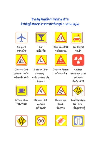 ปายสัญลักษณจาราจรภาษาไทย
     ปายสัญลักษณจาราจรภาษาอังกฤษ Traffic signs




  Air port          Bar         Bike Laneทาง
                                     Laneทาง
                                         ทา     Car Rental
  สนามบิน         เครืองดืม
                      ่ ่        รถจักรยาน        รถเชา




 Caution Cliff   Caution Deer Caution Poison     Caution
Ahead ระวัง       Crossing       ระวังสารพิษ Radiation Area
หนาผาขางหนา ระวัง (กวาง) เดิน
                       กวาง)                    ระวังสาร
                    ขามถนน                    กัมมันตรังสี



Coffee Shop     Danger High      Dangerous     Dual Carriage
 รานกาแฟ         Voltage          Bend          Way End
                 ระวังไฟฟา          ตราย
                                  อันตราย        สินสุดทางคู
                                                   ้
 