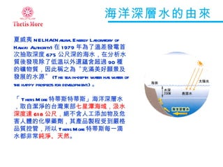 海洋深層水的由來 夏威夷 NELHA(Natural Energy Laboratory of Hawaii Authority) 在 1979 年為了溫差發電首次抽取深度 675 公尺深的海水，在分析水質後發現除了低溫以外還蘊含超過 90 種的礦物質，因此稱之為〝充滿美好願景及發展的水源〞 (The sea in-depth water has water of the happy prospects for development.) 。 「 Thetis More 特蒂斯特蒂斯」海洋深層水，取自潔淨的台灣東部 七星潭海域，汲水深度達 618 公尺， 絕不含人工添加物及危害人體的化學藥劑，其產品製程受到嚴格品質控管，所以 Thetis More 特蒂斯每一滴水都非常 純淨、天然 。 