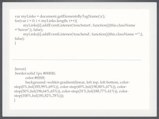 var myLinks = document.getElementsByTagName('a'); for(var i = 0; i < myLinks.length; i++){  myLinks[i].addEventListener('touchstart', function(){this.className =&quot;hover&quot;;}, false);  myLinks[i].addEventListener('touchend', function(){this.className =&quot;&quot;;}, false); } .hover{ border:solid 1px #00f0ff; color:#ffffff; background:-webkit-gradient(linear, left top, left bottom, color-stop(0%,hsl(185,99%,69%)), color-stop(49%,hsl(190,80%,67%)), color-stop(50%,hsl(196,64%,65%)), color-stop(51%,hsl(188,77%,61%)), color-stop(100%,hsl(181,82%,78%)));  } 